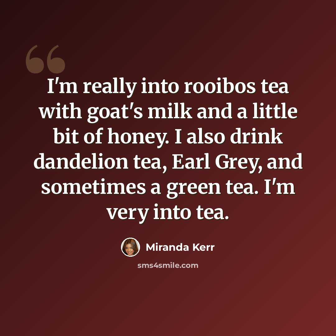 “I'm really into rooibos tea with goat's milk and a little bit of honey. I also drink dandelion tea, Earl Grey, and sometimes a green tea. I'm very into tea.” quote by Miranda Kerr