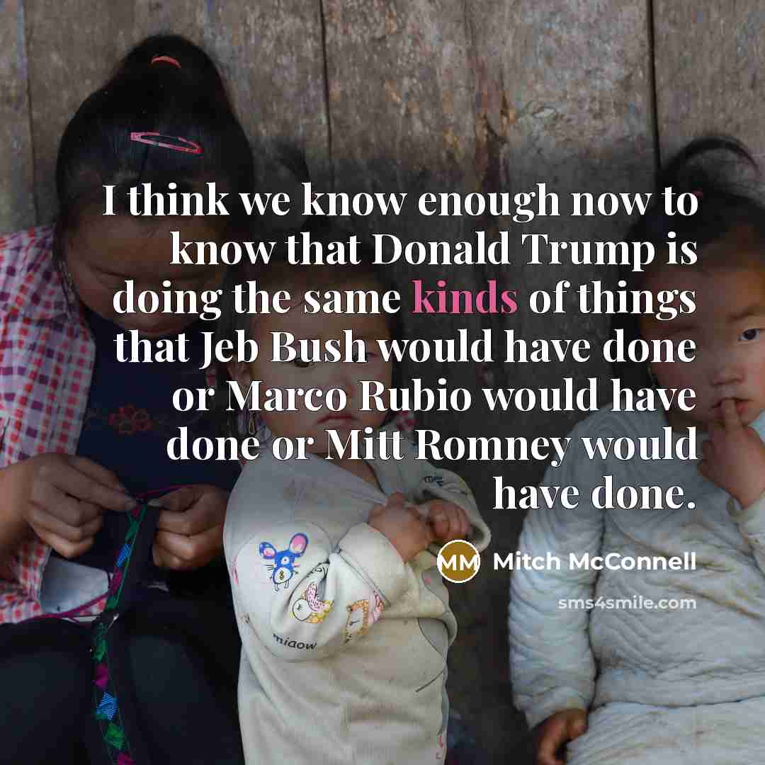 “I think we know enough now to know that Donald Trump is doing the same kinds of things that Jeb Bush would have done or Marco Rubio would have done or Mitt Romney would have done.” quote by Mitch McConnell
