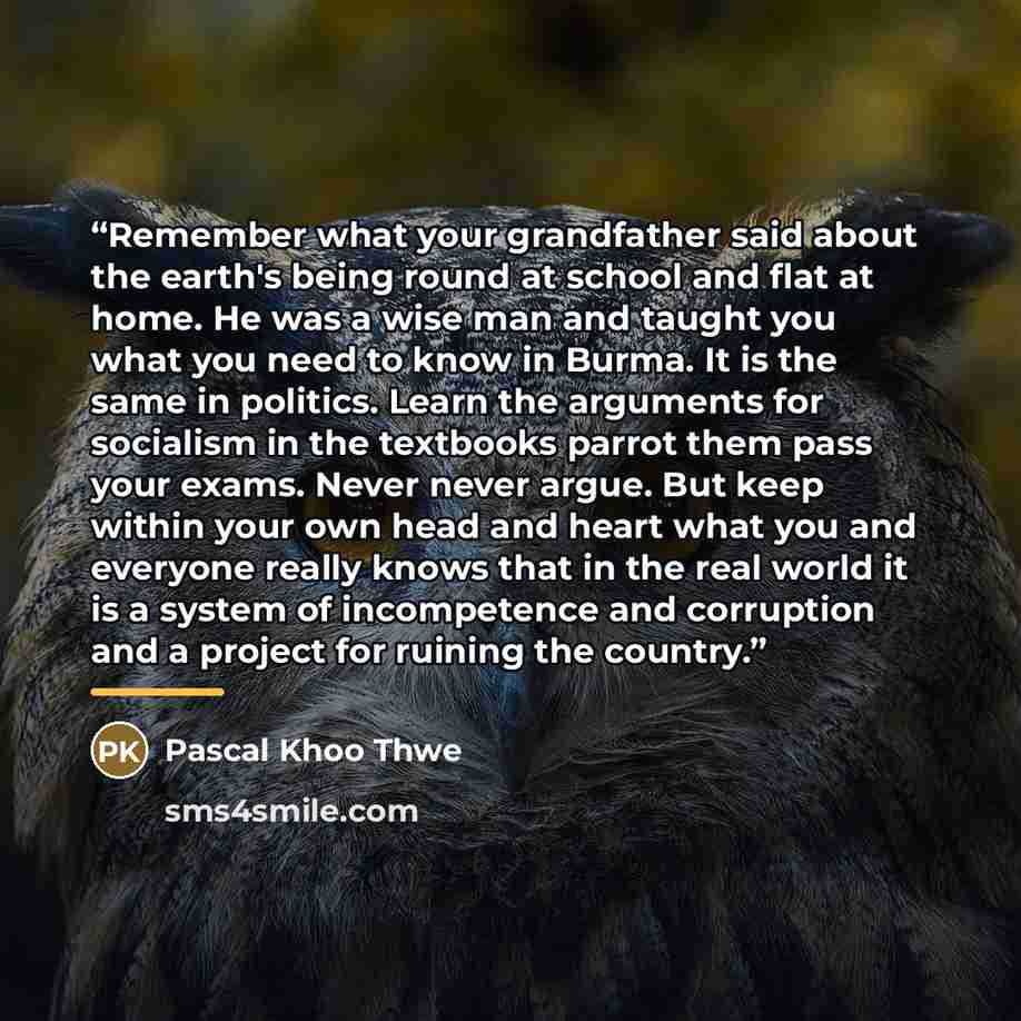 “Remember what your grandfather said about the earth's being round at school and flat at home. He was a wise man and taught you what you need to know in Burma. It is the same in politics. Learn the arguments for socialism in the textbooks parrot them pass your exams. Never never argue. But keep…” quote by Pascal Khoo Thwe