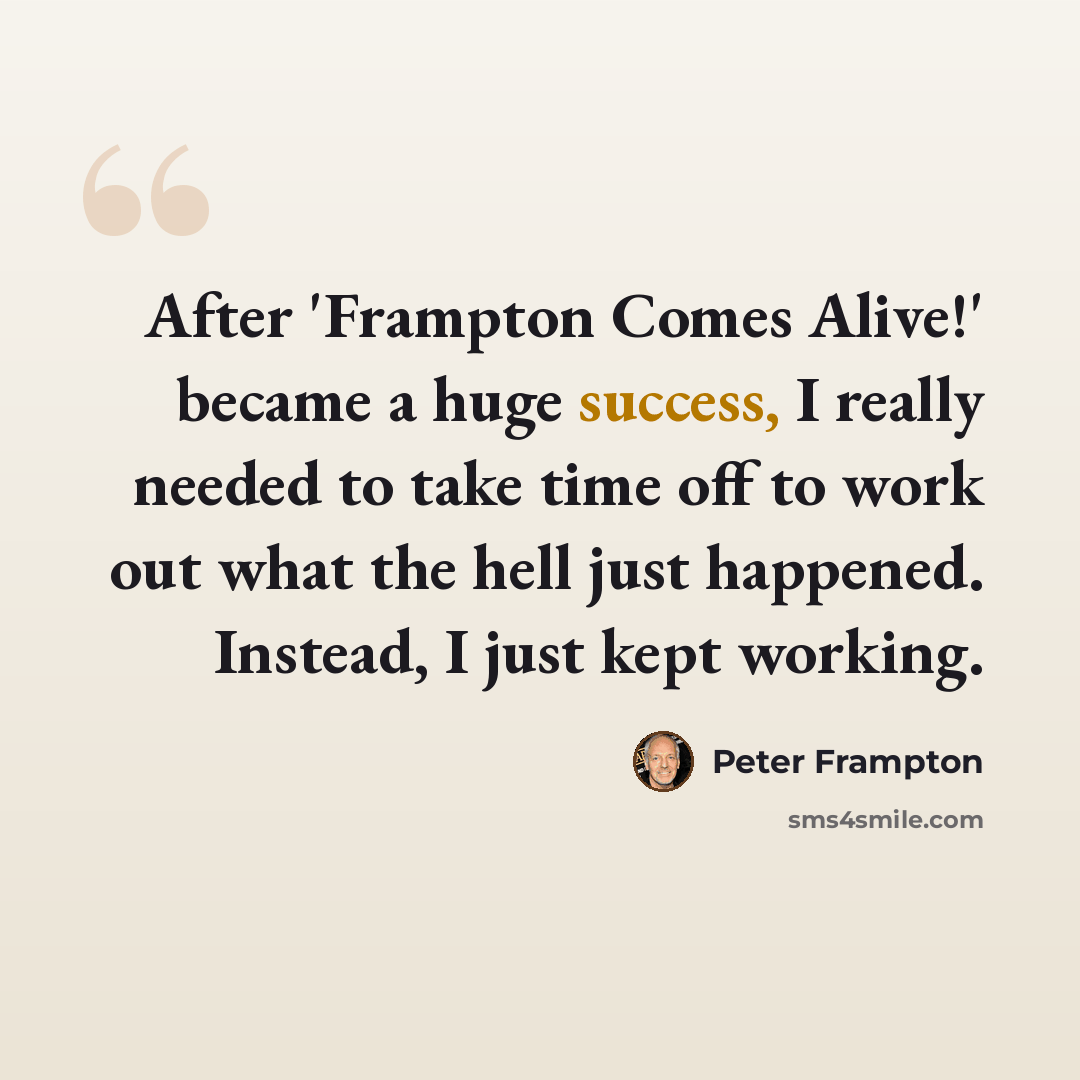“After 'Frampton Comes Alive!' became a huge success, I really needed to take time off to work out what the hell just happened. Instead, I just kept working.” quote by Peter Frampton