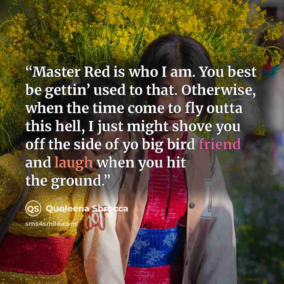 “Master Red is who I am. You best be gettin’ used to that. Otherwise, when the time come to fly outta this hell, I just might shove you off the side of yo big bird friend and laugh when you hit the ground.” quote by Quoleena Sbrocca