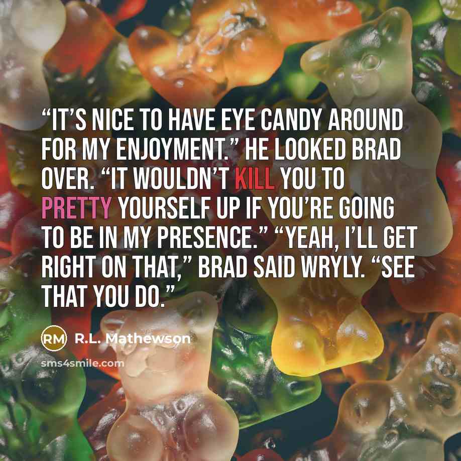 “It’s nice to have eye candy around for my enjoyment.” He looked Brad over. “It wouldn’t kill you to pretty yourself up if you’re going to be in my presence.” “Yeah, I’ll get right on that,” Brad said wryly. “See that you do.” quote by R.L. Mathewson