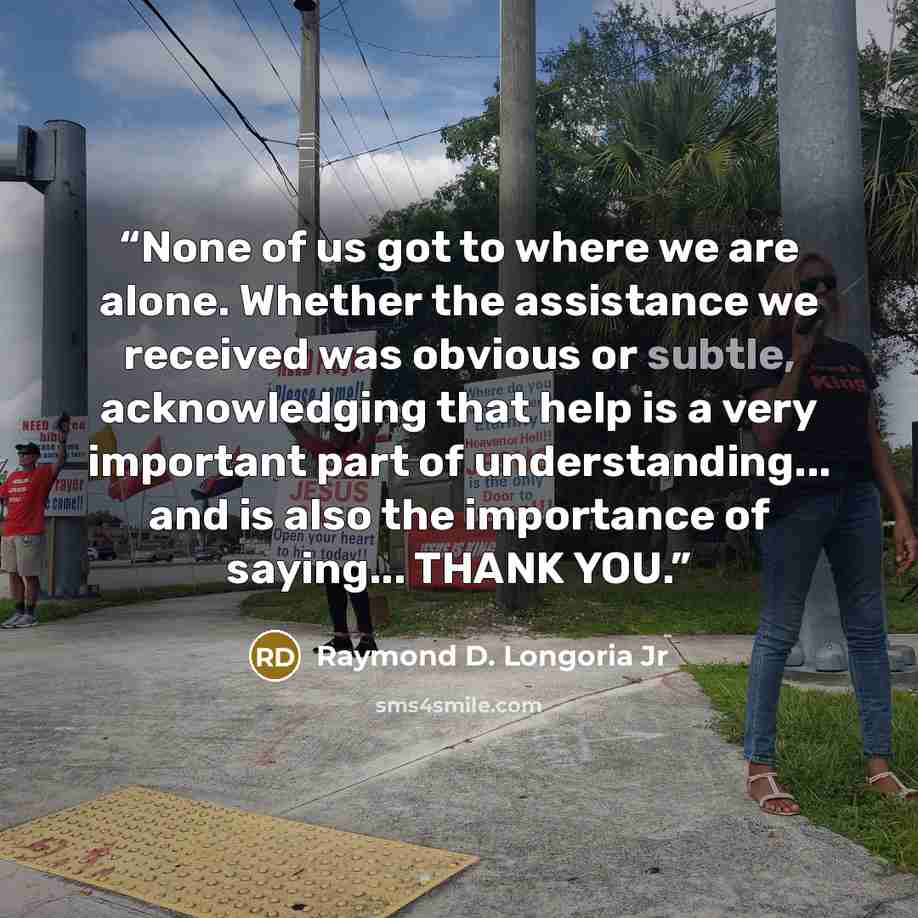 “None of us got to where we are alone. Whether the assistance we received was obvious or subtle, acknowledging that help is a very important part of understanding... and is also the importance of saying... THANK YOU.” quote by Raymond D. Longoria Jr