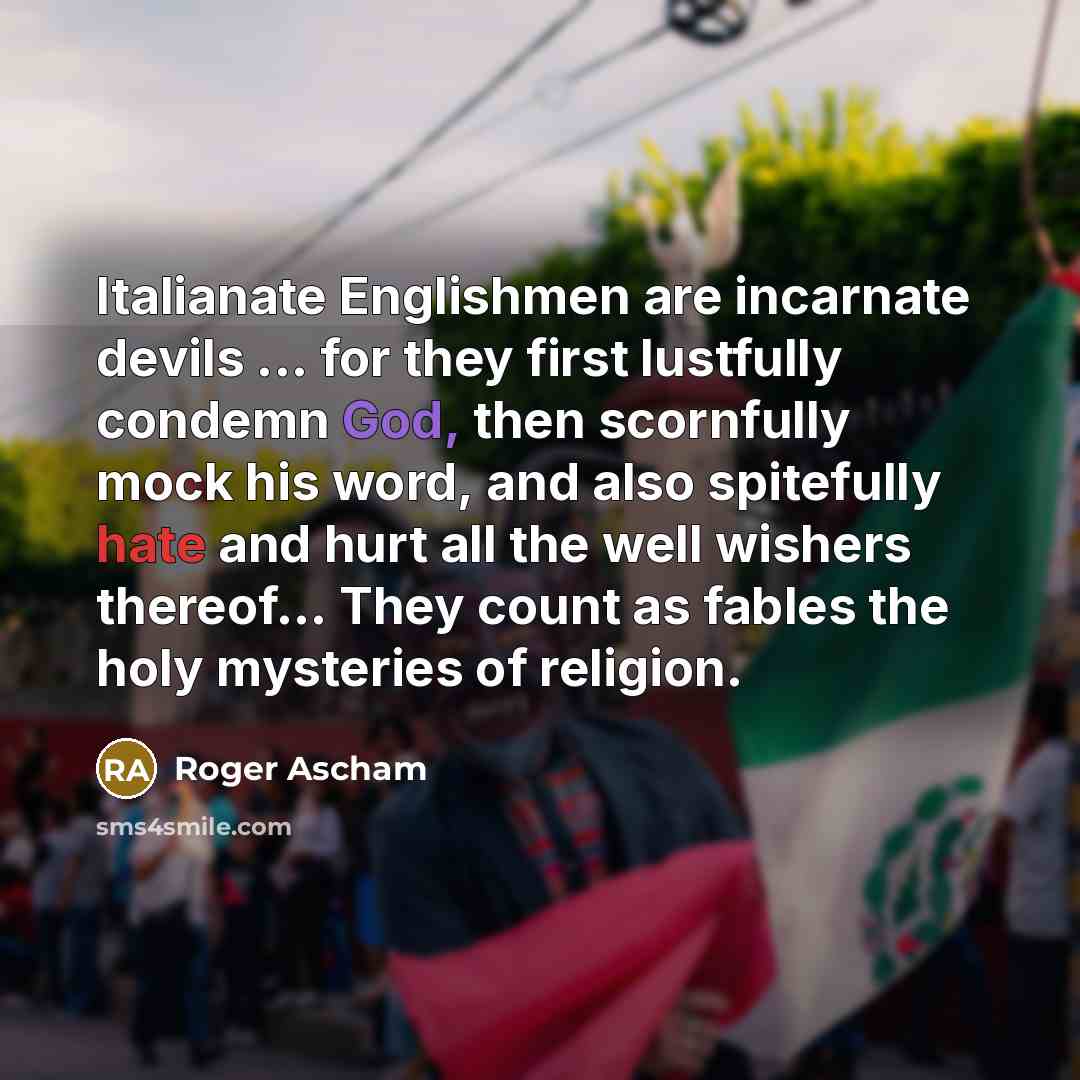 “Italianate Englishmen are incarnate devils ... for they first lustfully condemn God, then scornfully mock his word, and also spitefully hate and hurt all the well wishers thereof… They count as fables the holy mysteries of religion.” quote by Roger Ascham