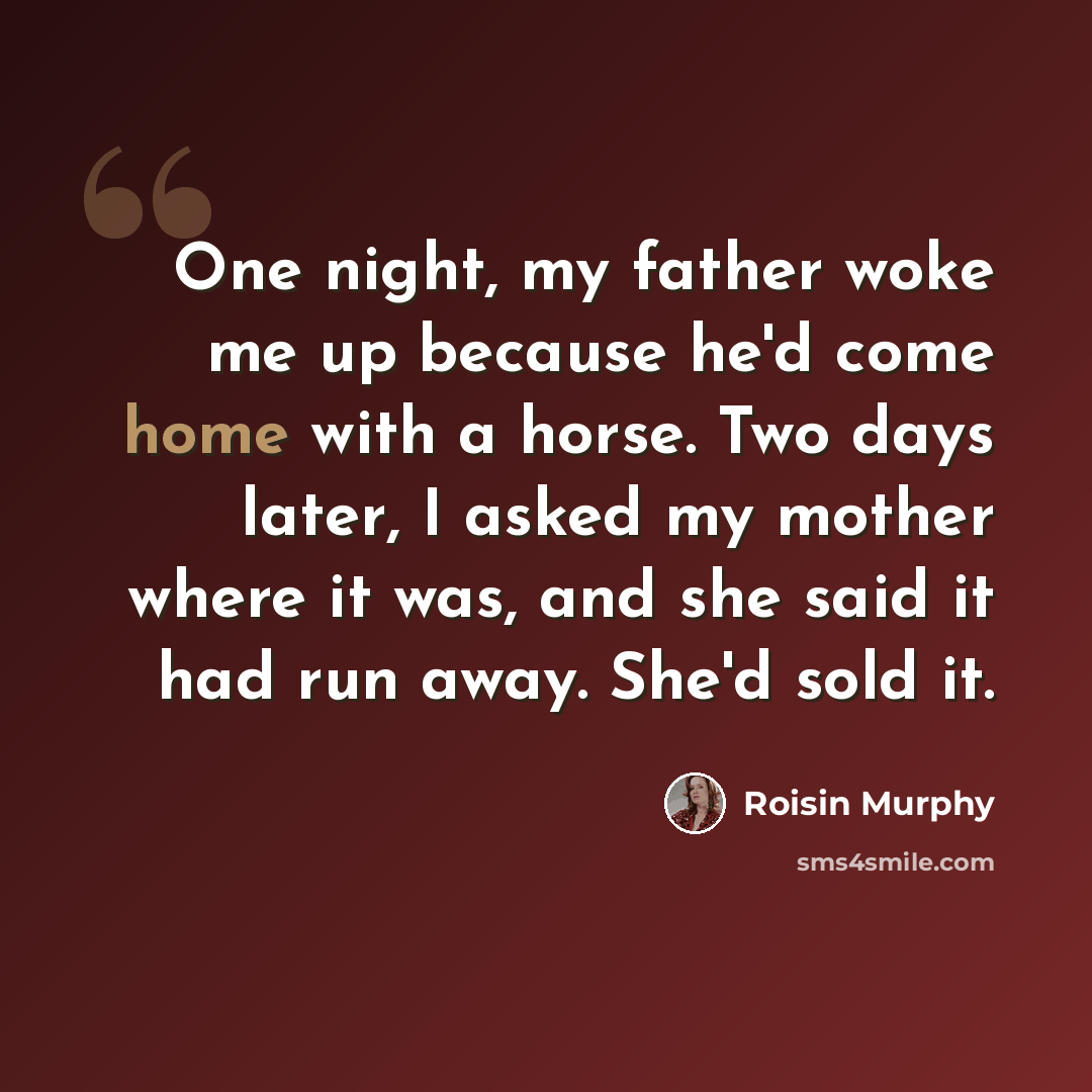 “One night, my father woke me up because he'd come home with a horse. Two days later, I asked my mother where it was, and she said it had run away. She'd sold it.” quote by Roisin Murphy