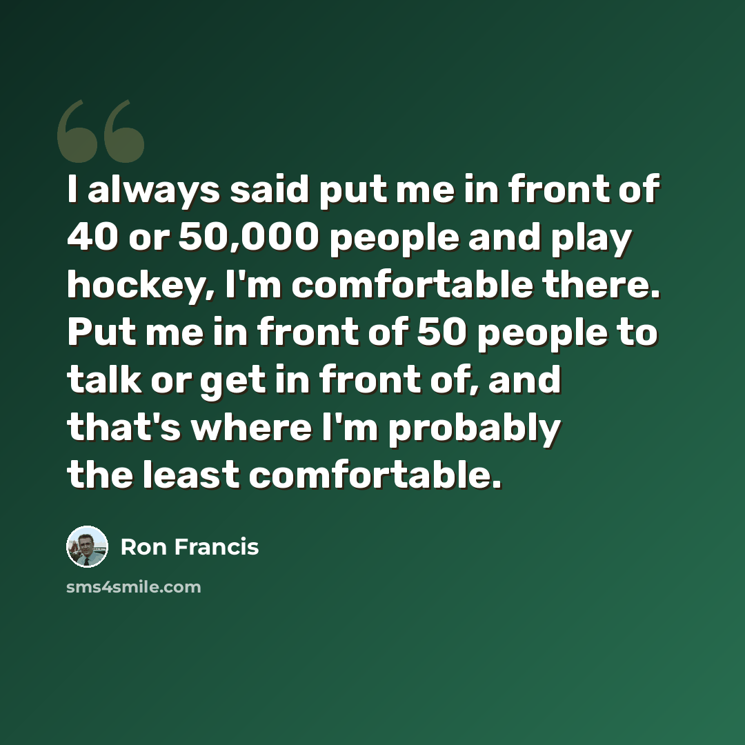 “I always said put me in front of 40 or 50,000 people and play hockey, I'm comfortable there. Put me in front of 50 people to talk or get in front of, and that's where I'm probably the least comfortable.” quote by Ron Francis