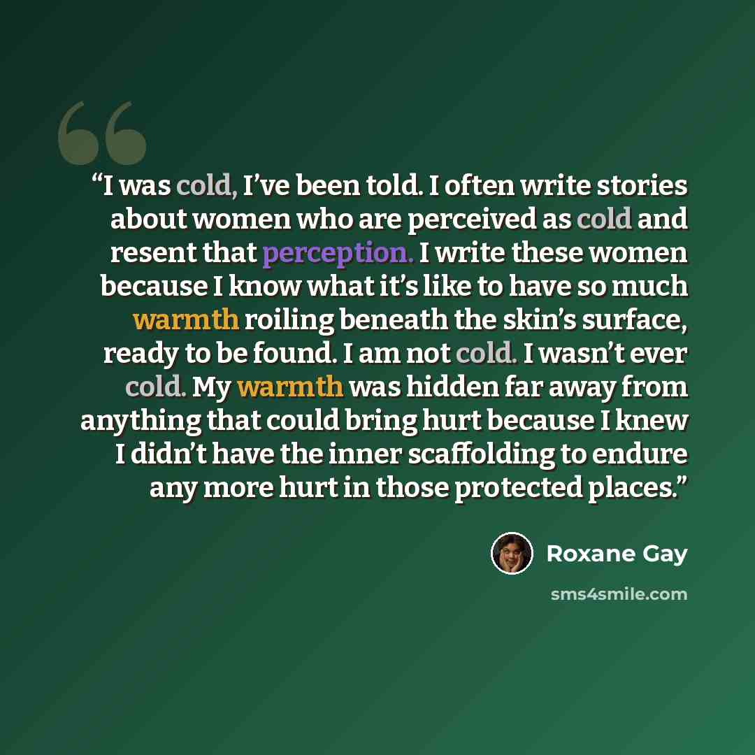 “I was cold, I’ve been told. I often write stories about women who are perceived as cold and resent that perception. I write these women because I know what it’s like to have so much warmth roiling beneath the skin’s surface, ready to be found. I am not cold. I wasn’t ever cold. My warmth was…” quote by Roxane Gay