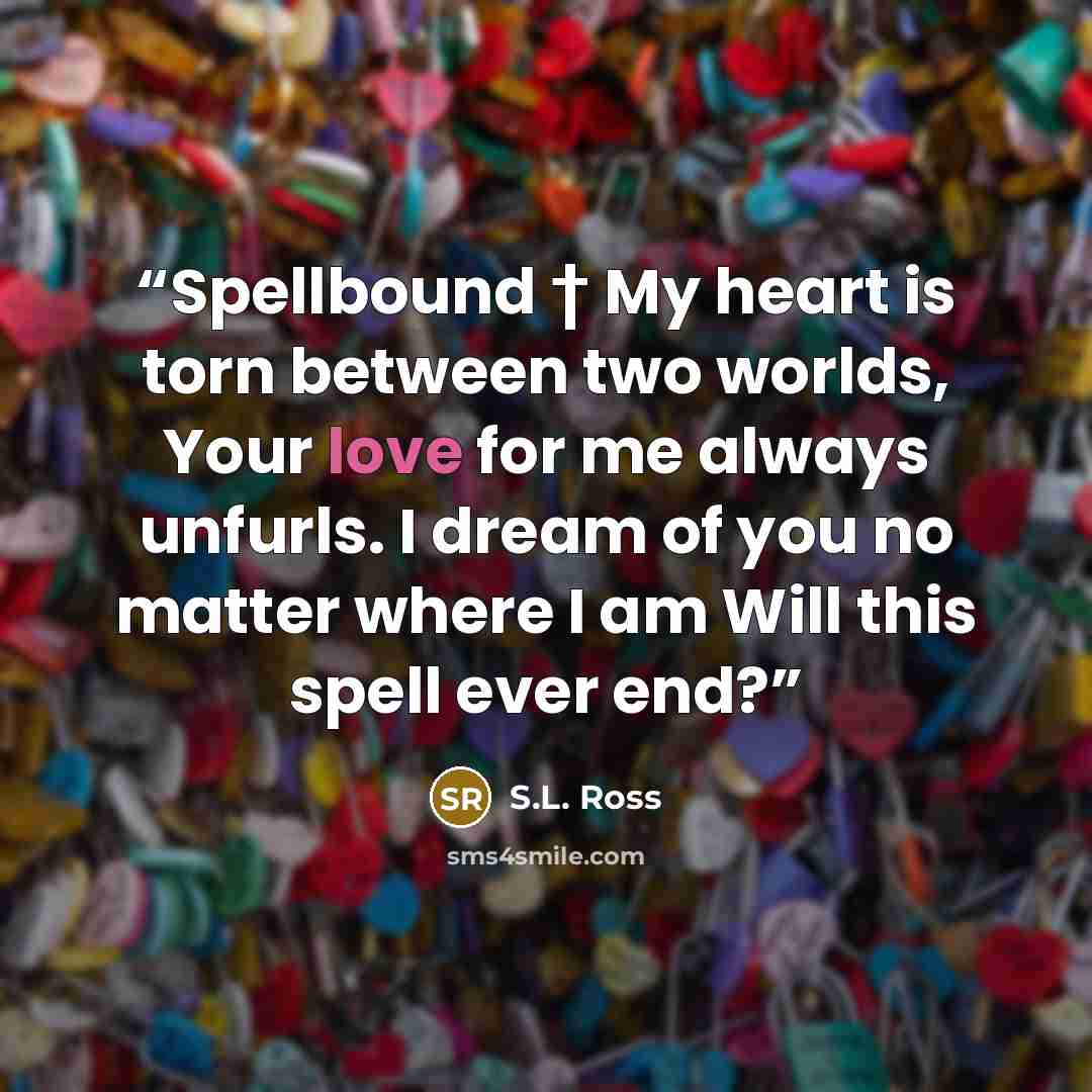 “Spellbound † My heart is torn between two worlds, Your love for me always unfurls. I dream of you no matter where I am Will this spell ever end?” quote by S.L. Ross