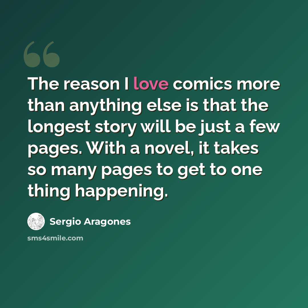 “The reason I love comics more than anything else is that the longest story will be just a few pages. With a novel, it takes so many pages to get to one thing happening.” quote by Sergio Aragones