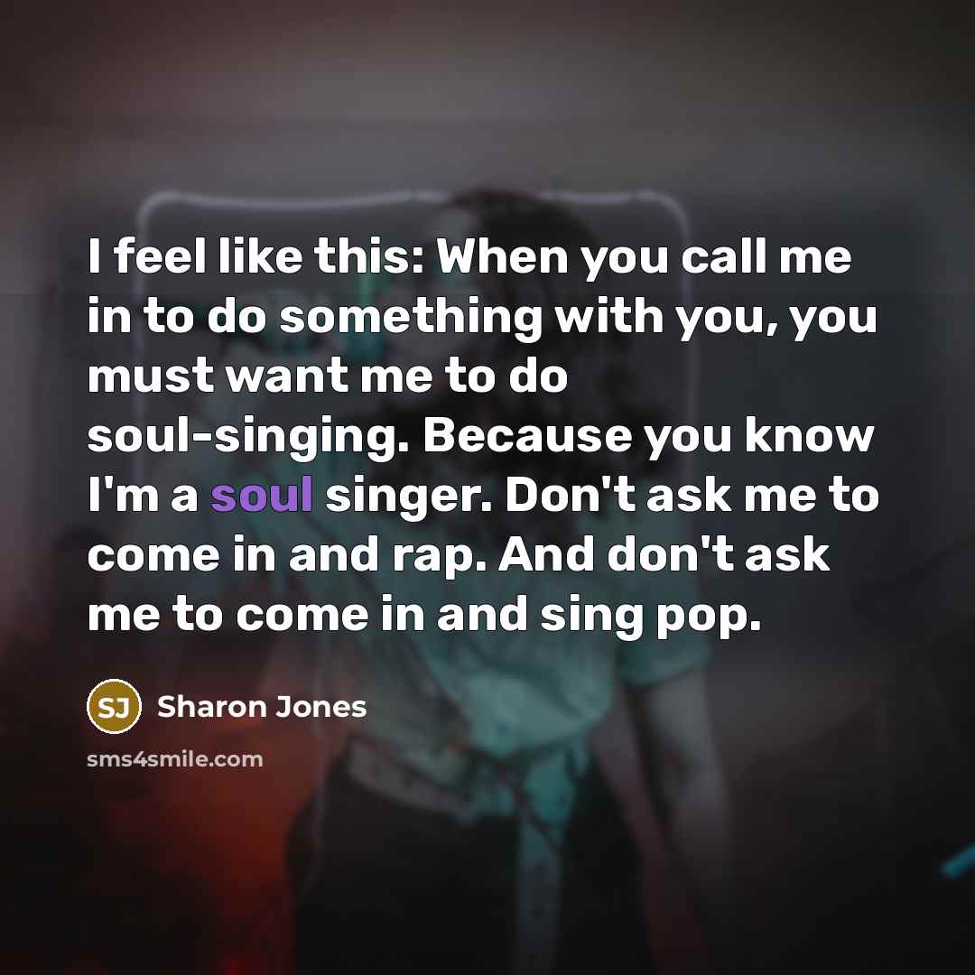 “I feel like this: When you call me in to do something with you, you must want me to do soul-singing. Because you know I'm a soul singer. Don't ask me to come in and rap. And don't ask me to come in and sing pop.” quote by Sharon Jones