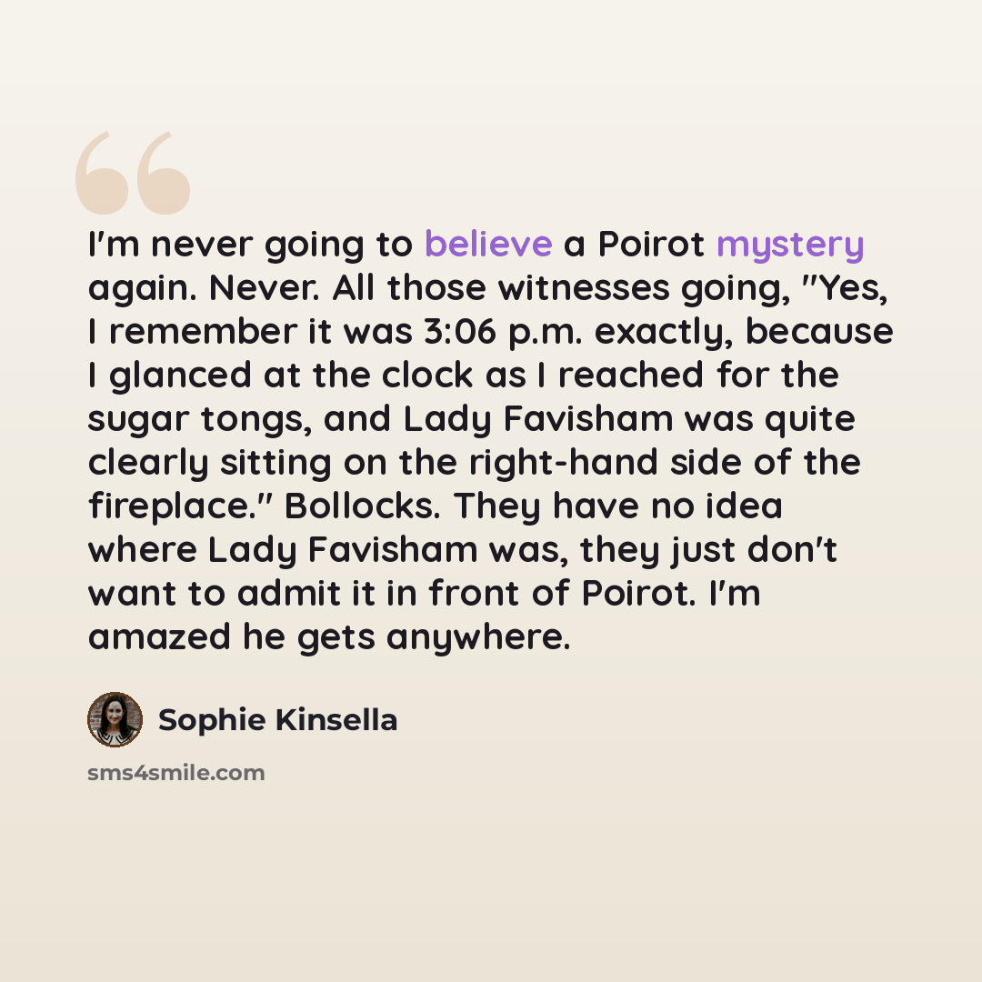“I'm never going to believe a Poirot mystery again. Never. All those witnesses going, "Yes, I remember it was 3:06 p.m. exactly, because I glanced at the clock as I reached for the sugar tongs, and Lady Favisham was quite clearly sitting on the right-hand side of the fireplace." Bollocks. They have…” quote by Sophie Kinsella