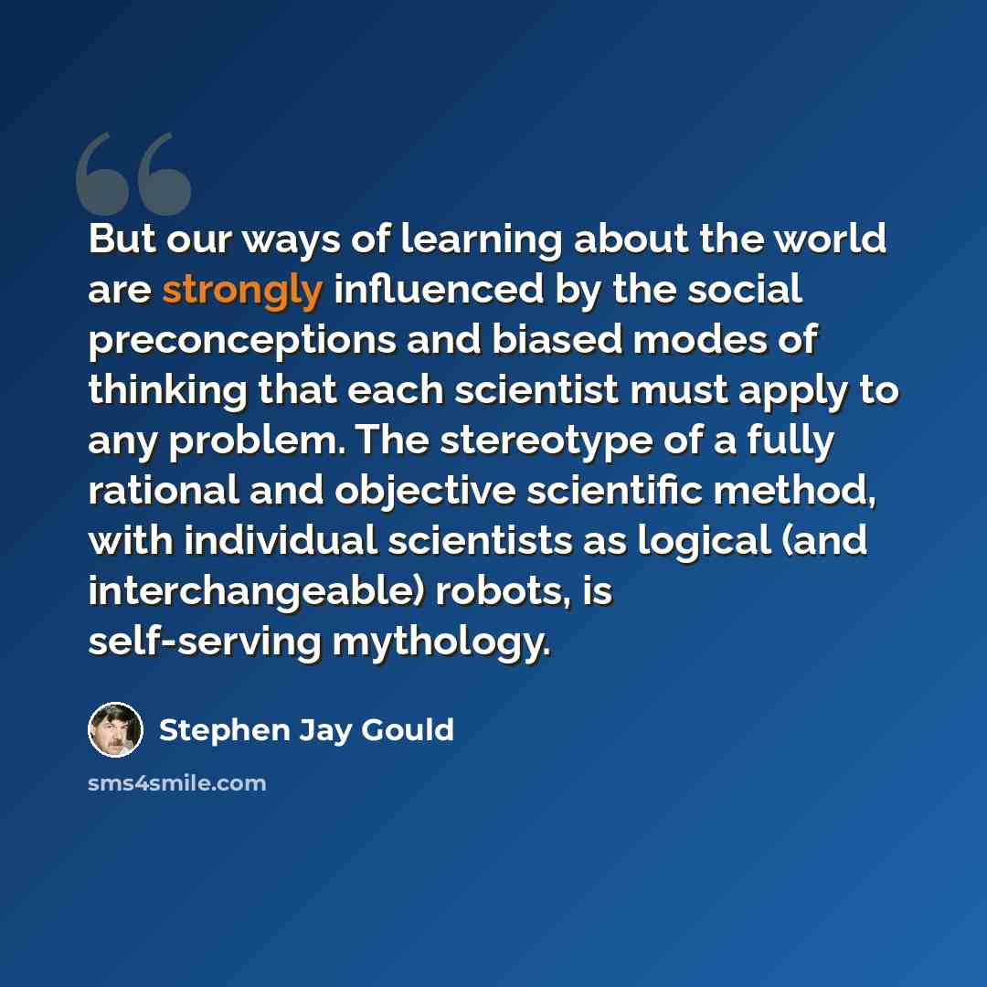 “But our ways of learning about the world are strongly influenced by the social preconceptions and biased modes of thinking that each scientist must apply to any problem. The stereotype of a fully rational and objective scientific method, with individual scientists as logical (and interchangeable)…” quote by Stephen Jay Gould