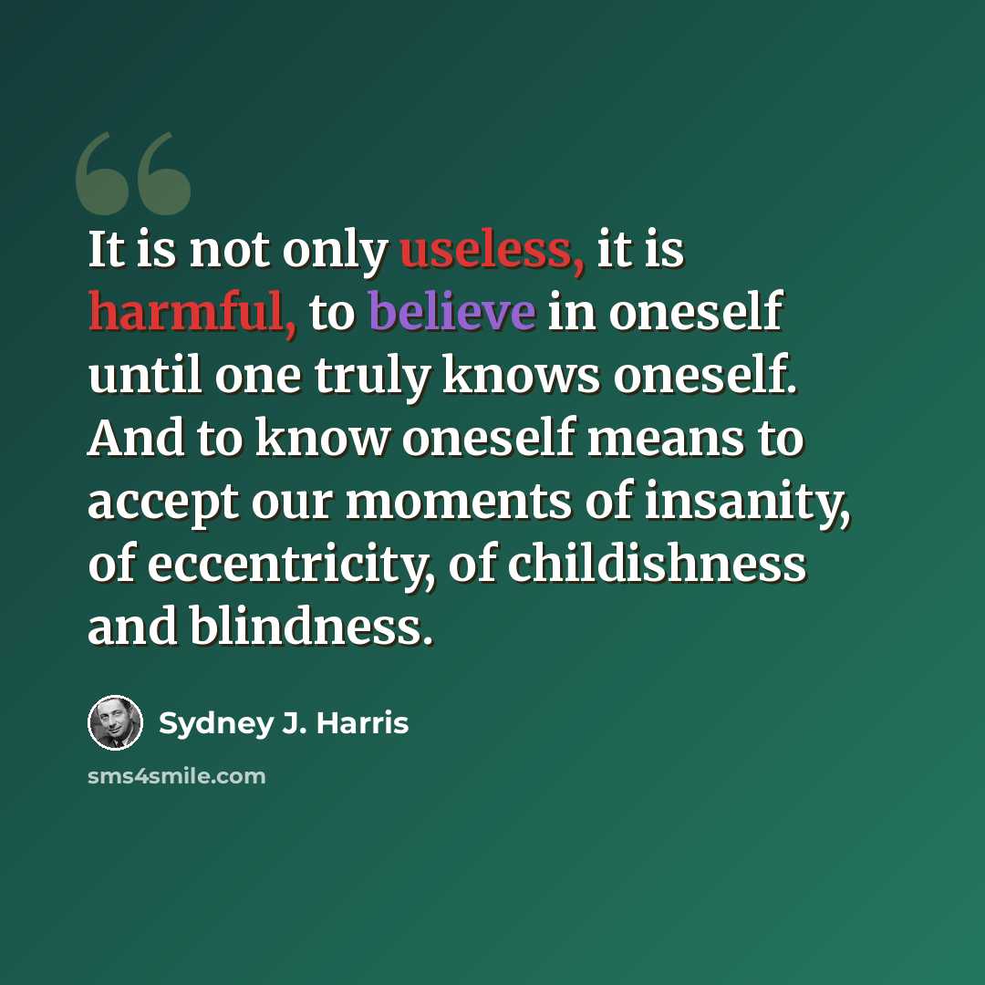“It is not only useless, it is harmful, to believe in oneself until one truly knows oneself. And to know oneself means to accept our moments of insanity, of eccentricity, of childishness and blindness.” quote by Sydney J. Harris