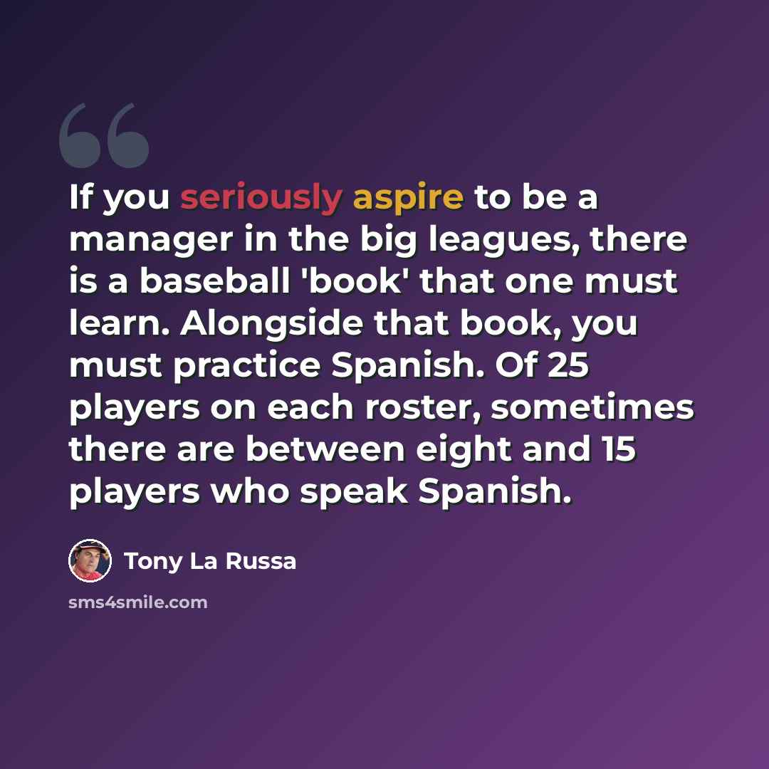 “If you seriously aspire to be a manager in the big leagues, there is a baseball 'book' that one must learn. Alongside that book, you must practice Spanish. Of 25 players on each roster, sometimes there are between eight and 15 players who speak Spanish.” quote by Tony La Russa