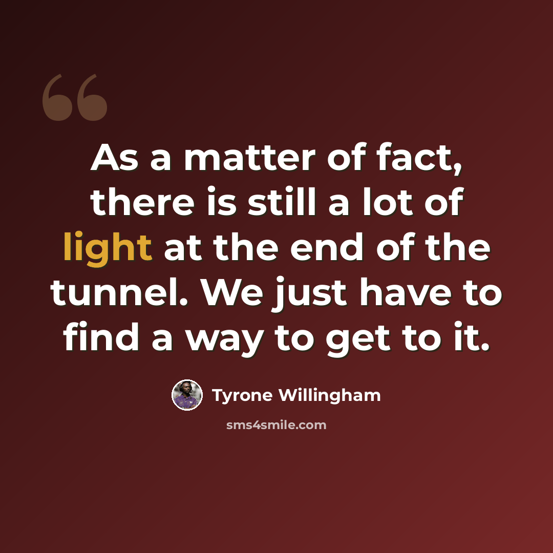 “As a matter of fact, there is still a lot of light at the end of the tunnel. We just have to find a way to get to it.” quote by Tyrone Willingham