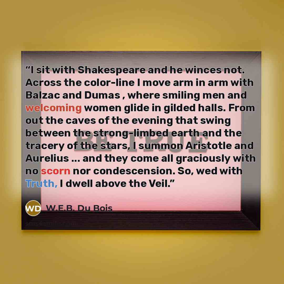 “I sit with Shakespeare and he winces not. Across the color-line I move arm in arm with Balzac and Dumas , where smiling men and welcoming women glide in gilded halls. From out the caves of the evening that swing between the strong-limbed earth and the tracery of the stars, I summon Aristotle and…” quote by W.E.B. Du Bois