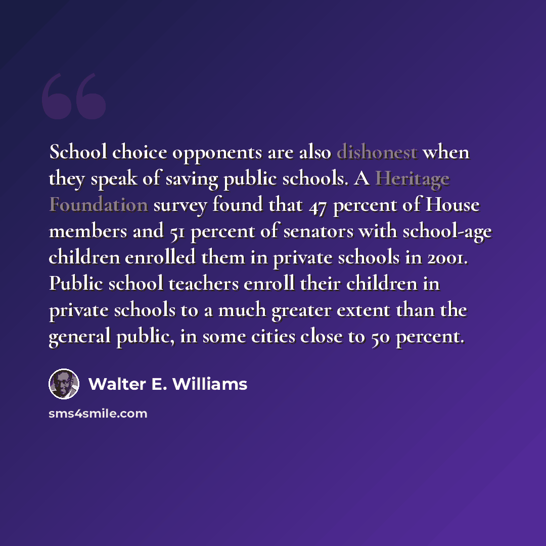 “School choice opponents are also dishonest when they speak of saving public schools. A Heritage Foundation survey found that 47 percent of House members and 51 percent of senators with school-age children enrolled them in private schools in 2001. Public school teachers enroll their children in…” quote by Walter E. Williams