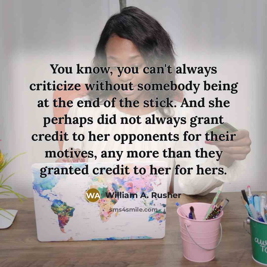 “You know, you can't always criticize without somebody being at the end of the stick. And she perhaps did not always grant credit to her opponents for their motives, any more than they granted credit to her for hers.” quote by William A. Rusher