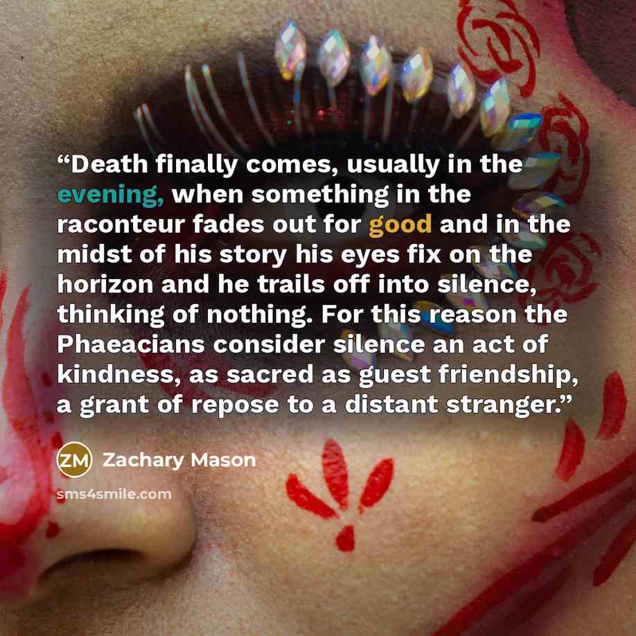 “Death finally comes, usually in the evening, when something in the raconteur fades out for good and in the midst of his story his eyes fix on the horizon and he trails off into silence, thinking of nothing. For this reason the Phaeacians consider silence an act of kindness, as sacred as guest…” quote by Zachary Mason