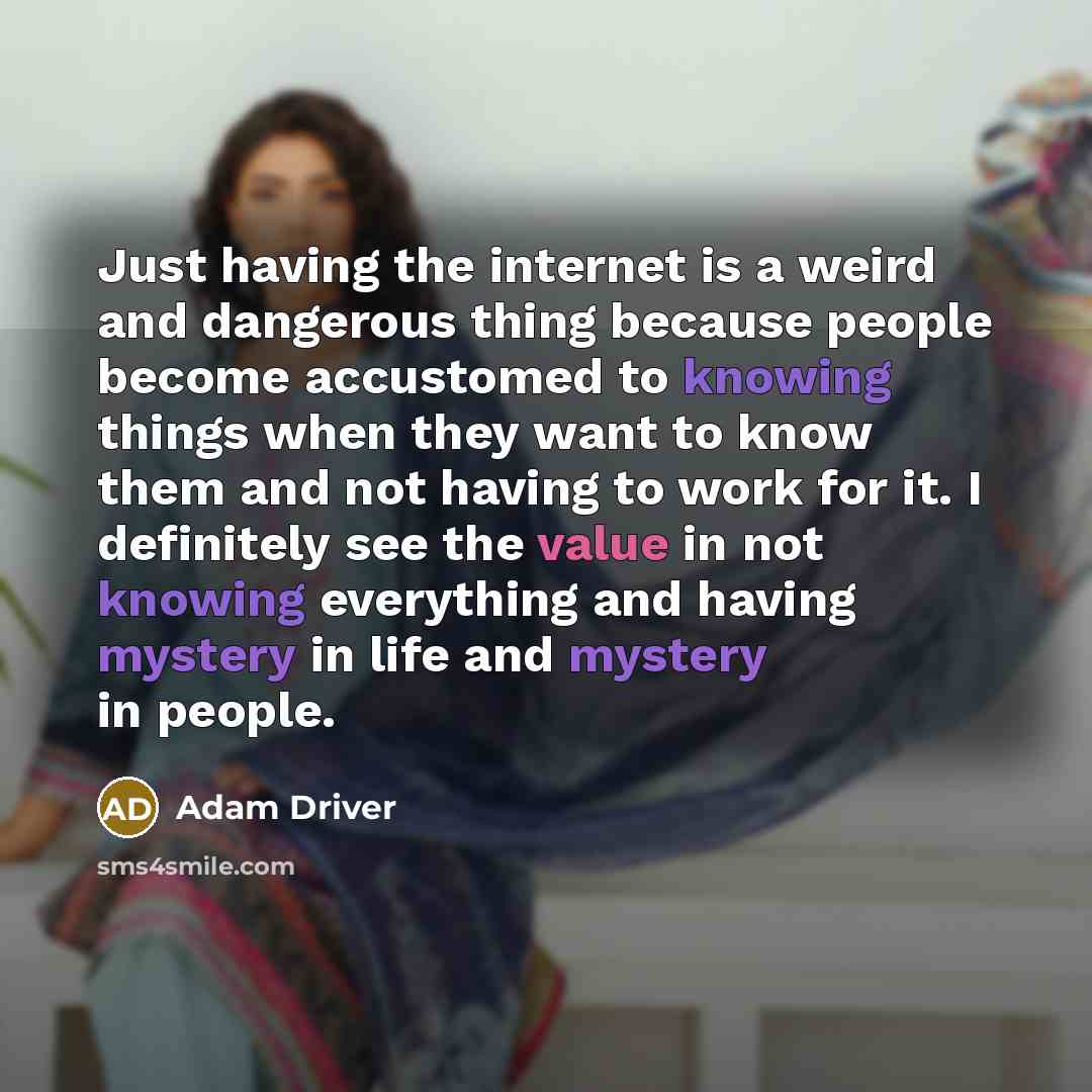 “Just having the internet is a weird and dangerous thing because people become accustomed to knowing things when they want to know them and not having to work for it. I definitely see the value in not knowing everything and having mystery in life and mystery in people.” quote by Adam Driver