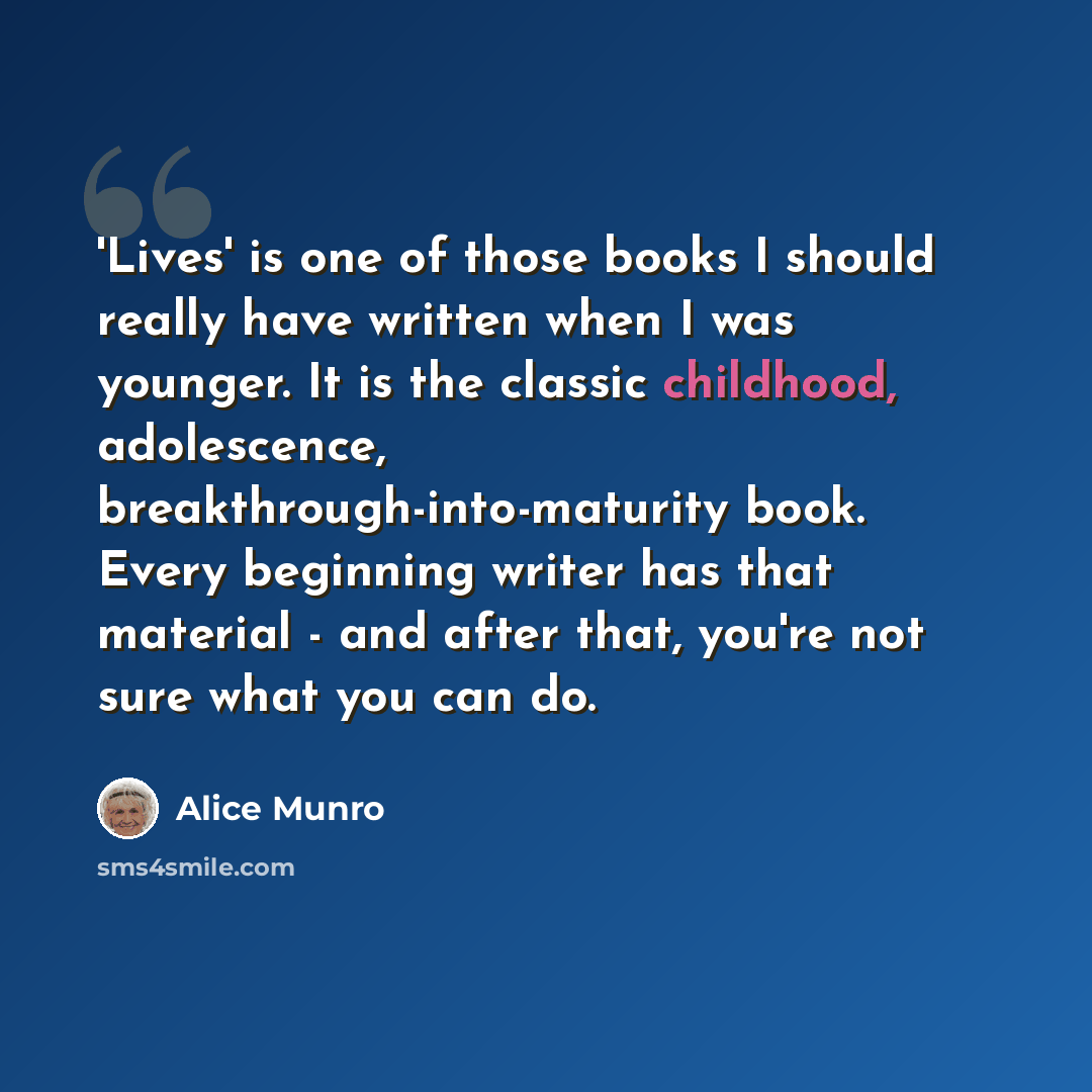 “'Lives' is one of those books I should really have written when I was younger. It is the classic childhood, adolescence, breakthrough-into-maturity book. Every beginning writer has that material - and after that, you're not sure what you can do.” quote by Alice Munro
