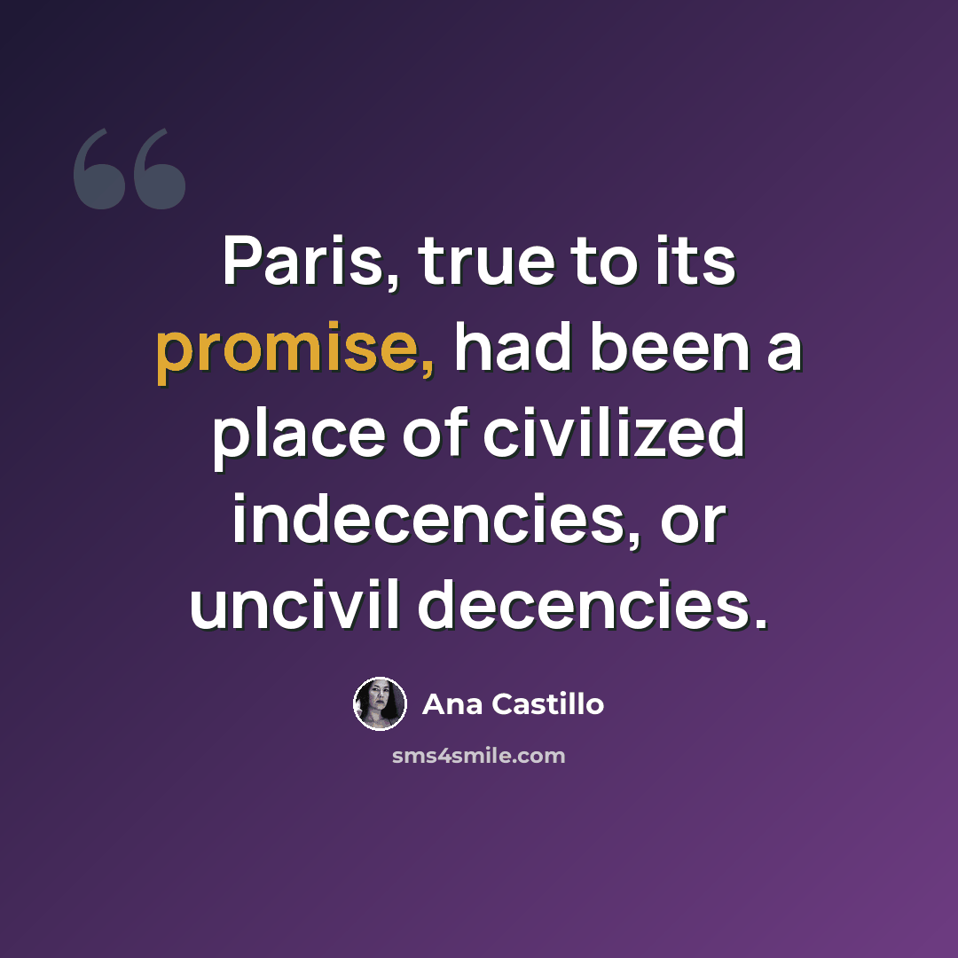 “Paris, true to its promise, had been a place of civilized indecencies, or uncivil decencies.” quote by Ana Castillo