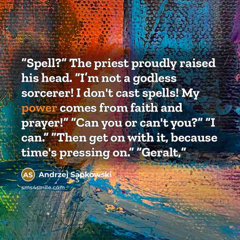 “Spell?” The priest proudly raised his head. “I’m not a godless sorcerer! I don't cast spells! My power comes from faith and prayer!” “Can you or can't you?” “I can.” “Then get on with it, because time's pressing on.” “Geralt,” quote by Andrzej Sapkowski