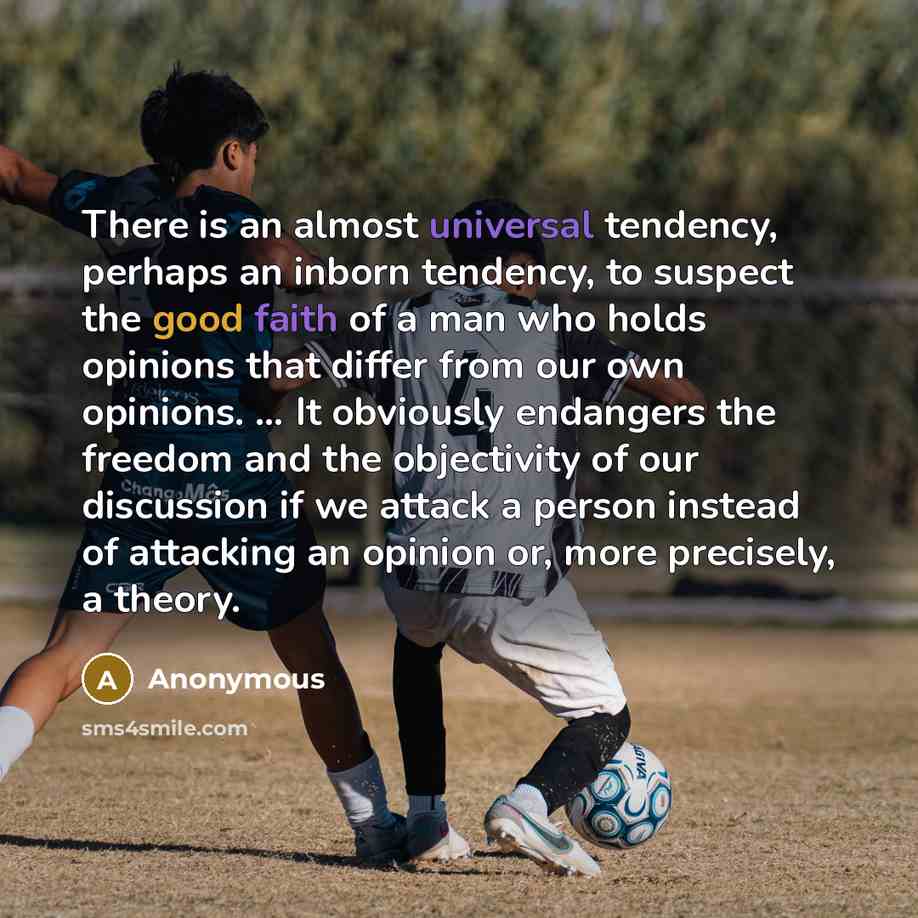 “There is an almost universal tendency, perhaps an inborn tendency, to suspect the good faith of a man who holds opinions that differ from our own opinions. … It obviously endangers the freedom and the objectivity of our discussion if we attack a person instead of attacking an opinion or, more…” quote by Anonymous
