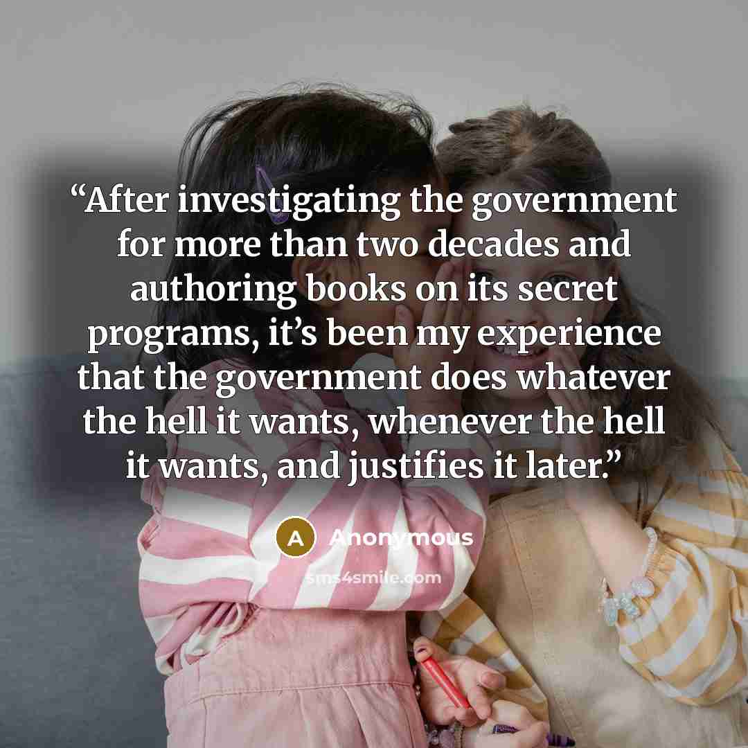 “After investigating the government for more than two decades and authoring books on its secret programs, it’s been my experience that the government does whatever the hell it wants, whenever the hell it wants, and justifies it later.” quote by Anonymous