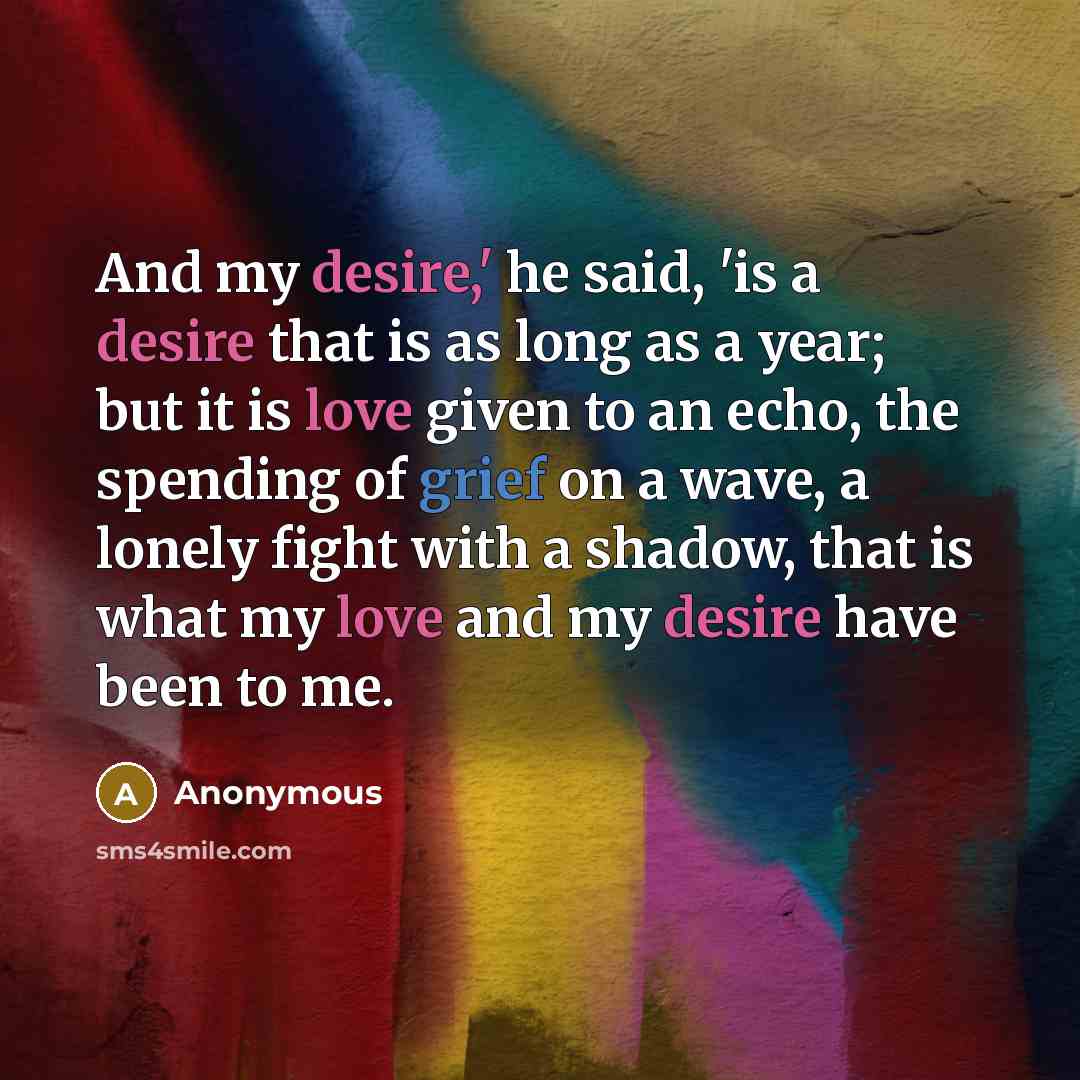 “And my desire,' he said, 'is a desire that is as long as a year; but it is love given to an echo, the spending of grief on a wave, a lonely fight with a shadow, that is what my love and my desire have been to me.” quote by Anonymous
