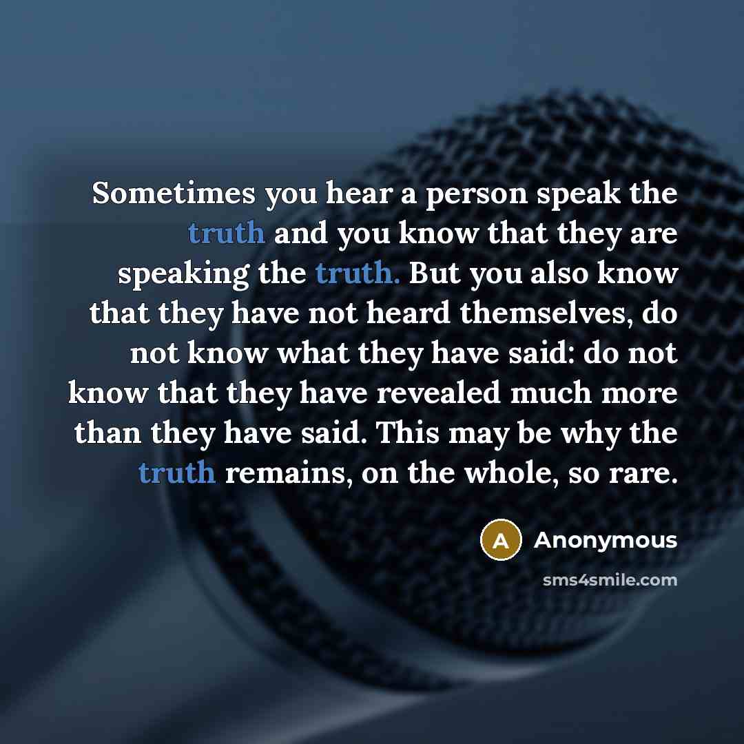 “Sometimes you hear a person speak the truth and you know that they are speaking the truth. But you also know that they have not heard themselves, do not know what they have said: do not know that they have revealed much more than they have said. This may be why the truth remains, on the whole, so…” quote by Anonymous