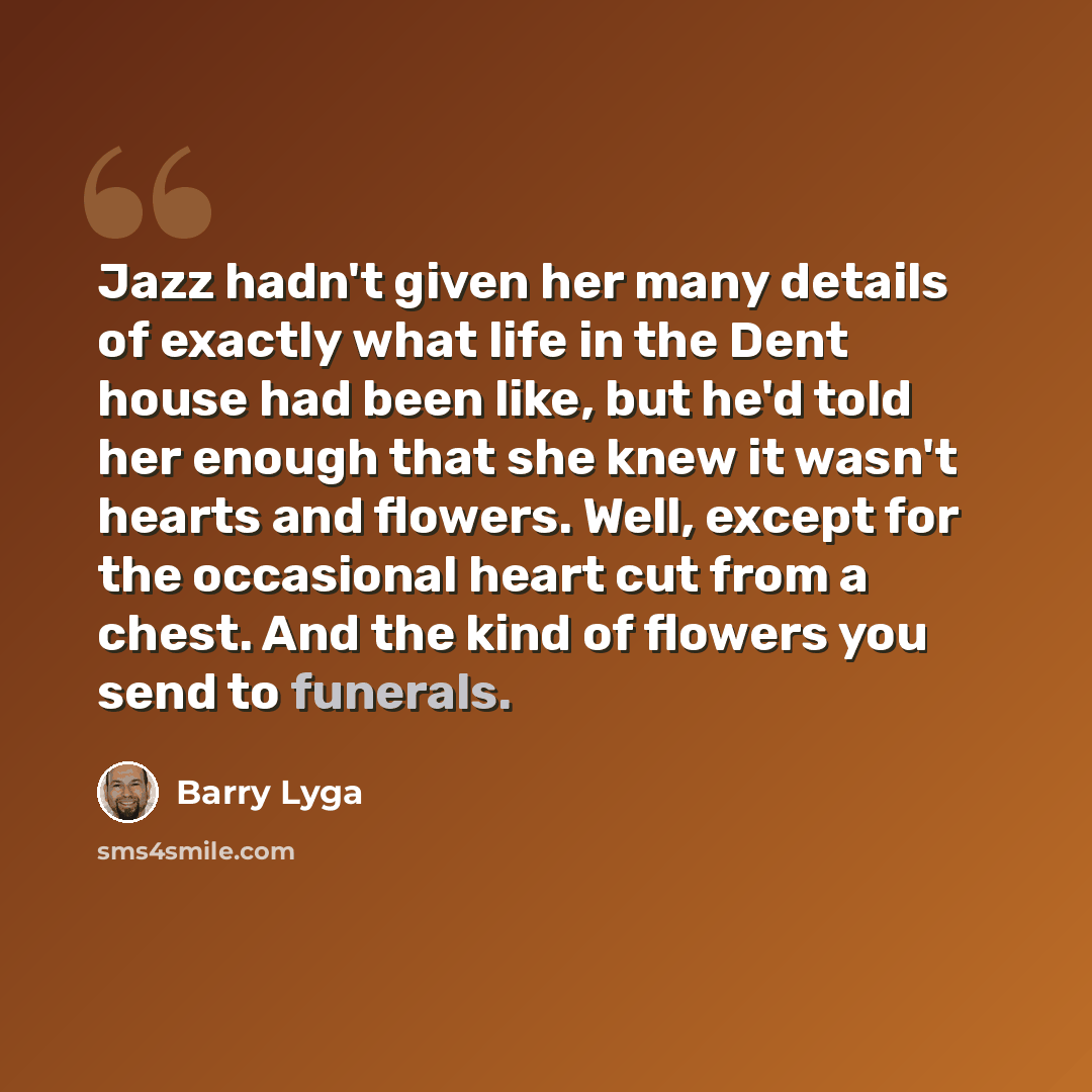 “Jazz hadn't given her many details of exactly what life in the Dent house had been like, but he'd told her enough that she knew it wasn't hearts and flowers. Well, except for the occasional heart cut from a chest. And the kind of flowers you send to funerals.” quote by Barry Lyga