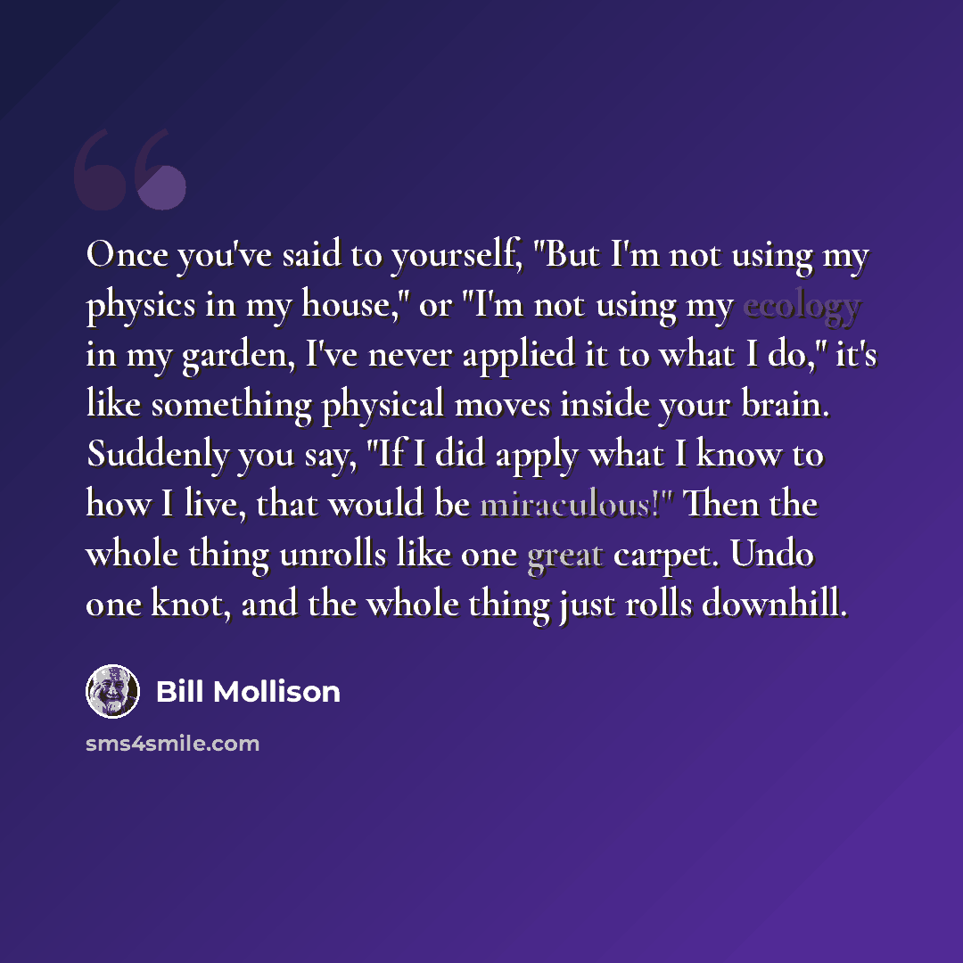 “Once you've said to yourself, "But I'm not using my physics in my house," or "I'm not using my ecology in my garden, I've never applied it to what I do," it's like something physical moves inside your brain. Suddenly you say, "If I did apply what I know to how I live, that would be miraculous!"…” quote by Bill Mollison