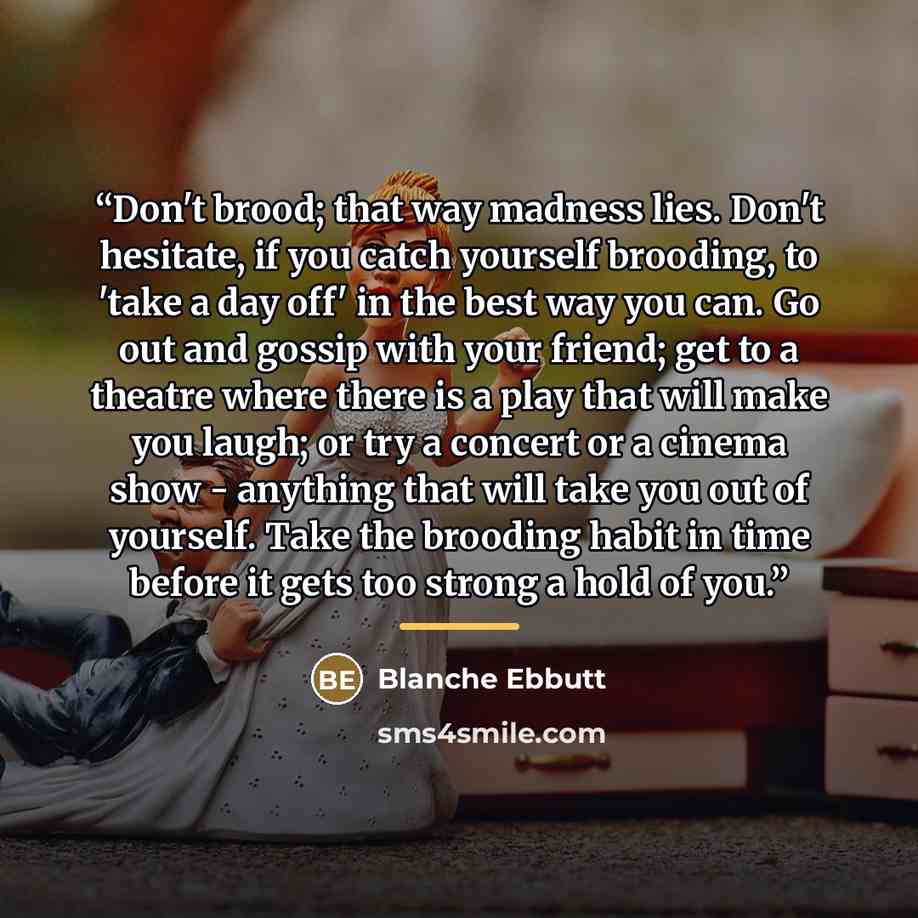 “Don't brood; that way madness lies. Don't hesitate, if you catch yourself brooding, to 'take a day off' in the best way you can. Go out and gossip with your friend; get to a theatre where there is a play that will make you laugh; or try a concert or a cinema show - anything that will take you out…” quote by Blanche Ebbutt
