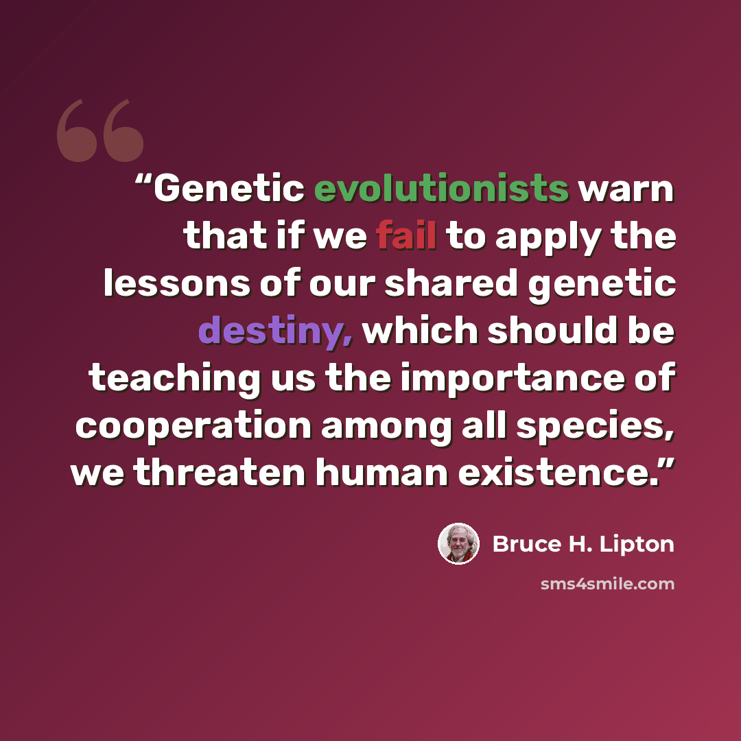 “Genetic evolutionists warn that if we fail to apply the lessons of our shared genetic destiny, which should be teaching us the importance of cooperation among all species, we threaten human existence.” quote by Bruce H. Lipton