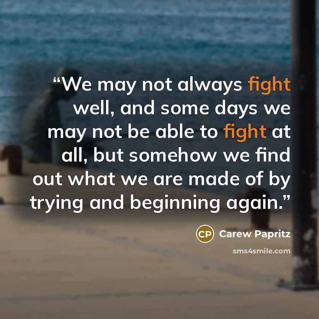 “We may not always fight well, and some days we may not be able to fight at all, but somehow we find out what we are made of by trying and beginning again.” quote by Carew Papritz
