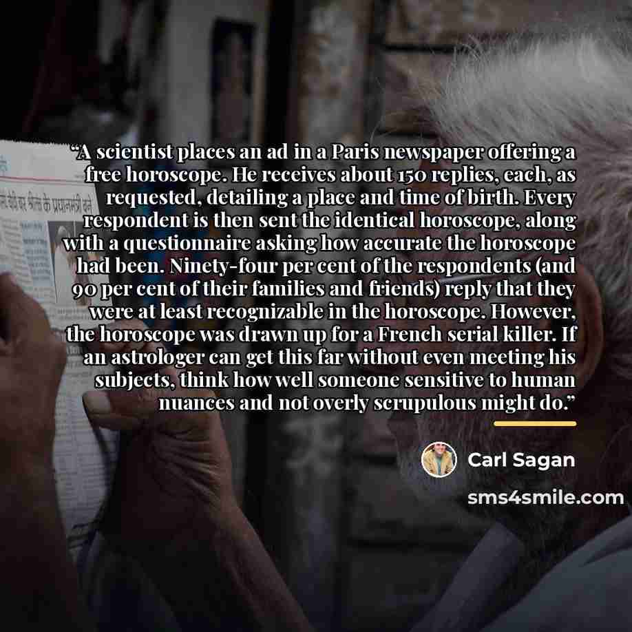 “A scientist places an ad in a Paris newspaper offering a free horoscope. He receives about 150 replies, each, as requested, detailing a place and time of birth. Every respondent is then sent the identical horoscope, along with a questionnaire asking how accurate the horoscope had been. Ninety-four…” quote by Carl Sagan