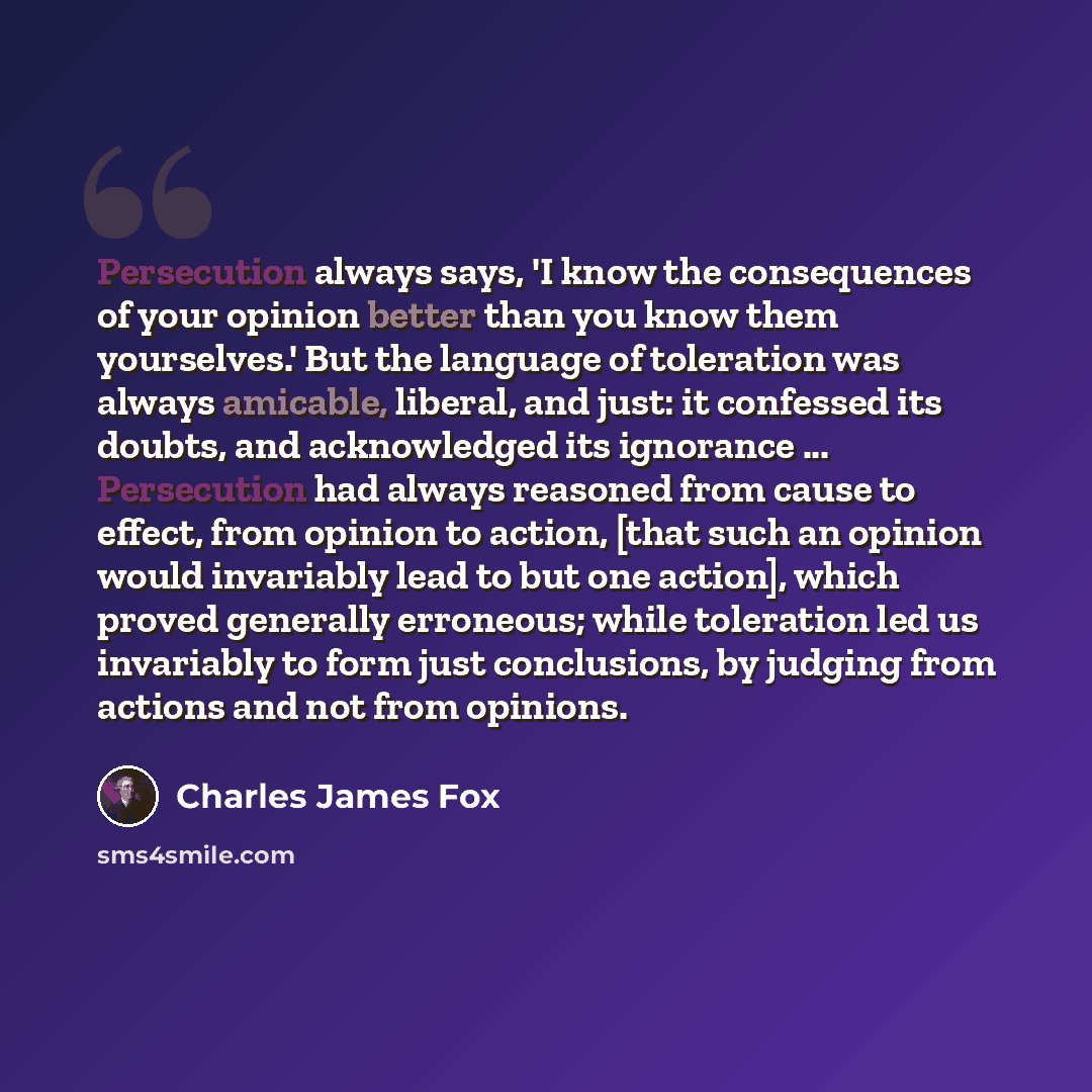 “Persecution always says, 'I know the consequences of your opinion better than you know them yourselves.' But the language of toleration was always amicable, liberal, and just: it confessed its doubts, and acknowledged its ignorance ... Persecution had always reasoned from cause to effect, from…” quote by Charles James Fox