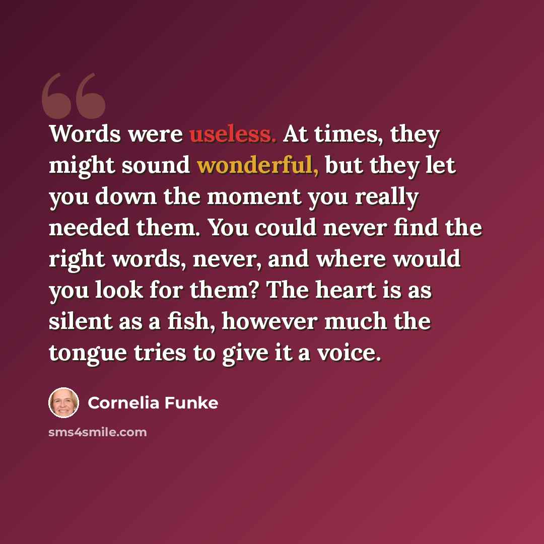 “Words were useless. At times, they might sound wonderful, but they let you down the moment you really needed them. You could never find the right words, never, and where would you look for them? The heart is as silent as a fish, however much the tongue tries to give it a voice.” quote by Cornelia Funke