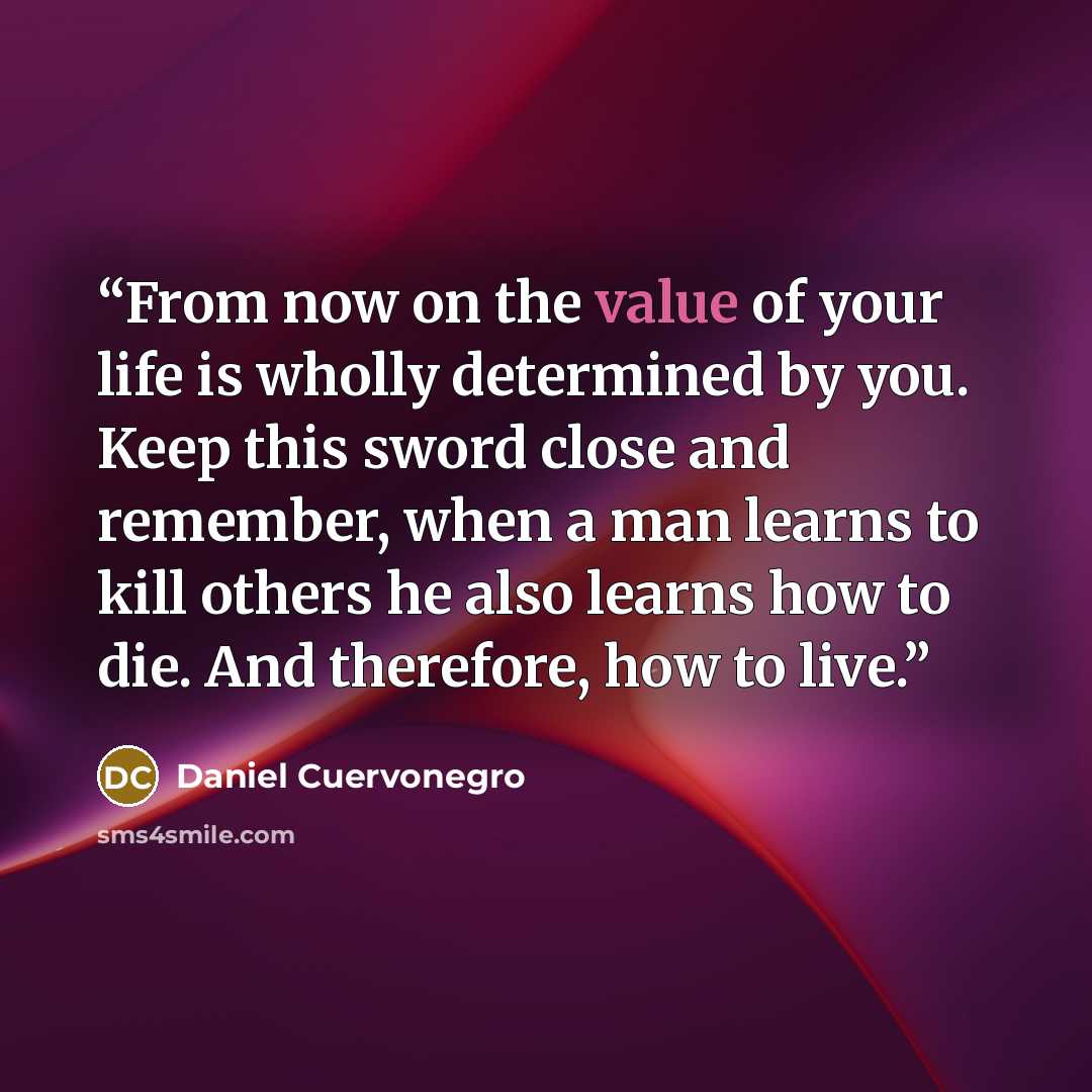 “From now on the value of your life is wholly determined by you. Keep this sword close and remember, when a man learns to kill others he also learns how to die. And therefore, how to live.” quote by Daniel Cuervonegro
