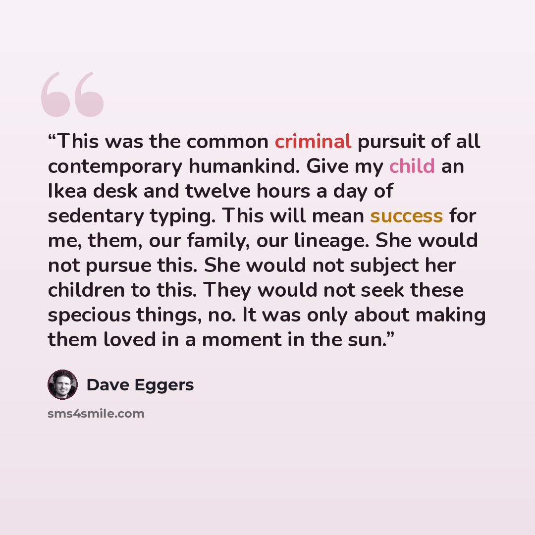 “This was the common criminal pursuit of all contemporary humankind. Give my child an Ikea desk and twelve hours a day of sedentary typing. This will mean success for me, them, our family, our lineage. She would not pursue this. She would not subject her children to this. They would not seek these…” quote by Dave Eggers