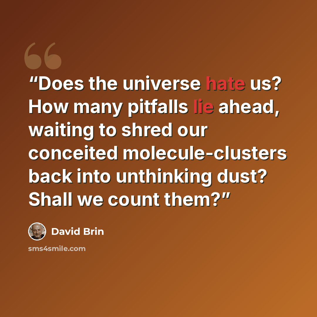 “Does the universe hate us? How many pitfalls lie ahead, waiting to shred our conceited molecule-clusters back into unthinking dust? Shall we count them?” quote by David Brin