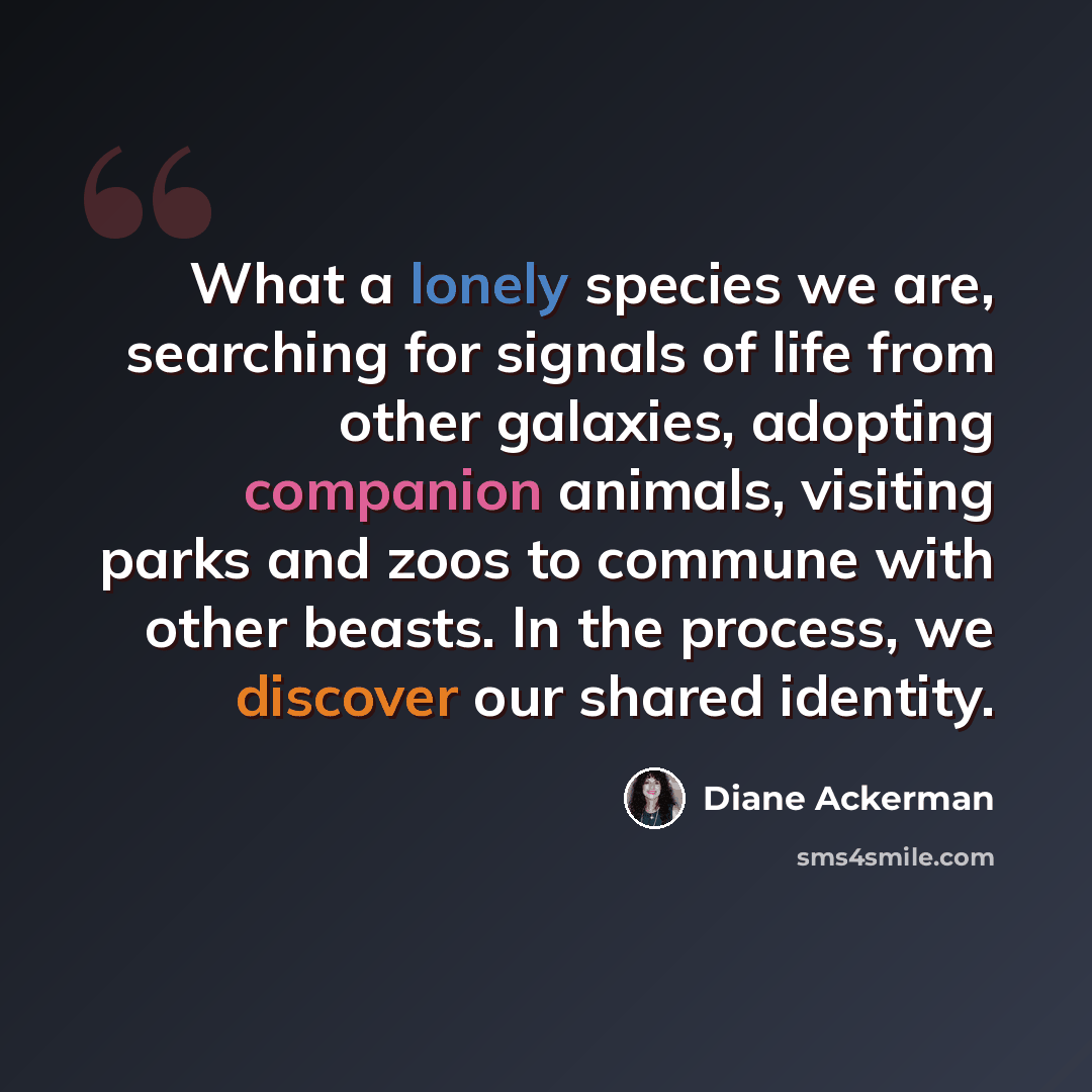 “What a lonely species we are, searching for signals of life from other galaxies, adopting companion animals, visiting parks and zoos to commune with other beasts. In the process, we discover our shared identity.” quote by Diane Ackerman