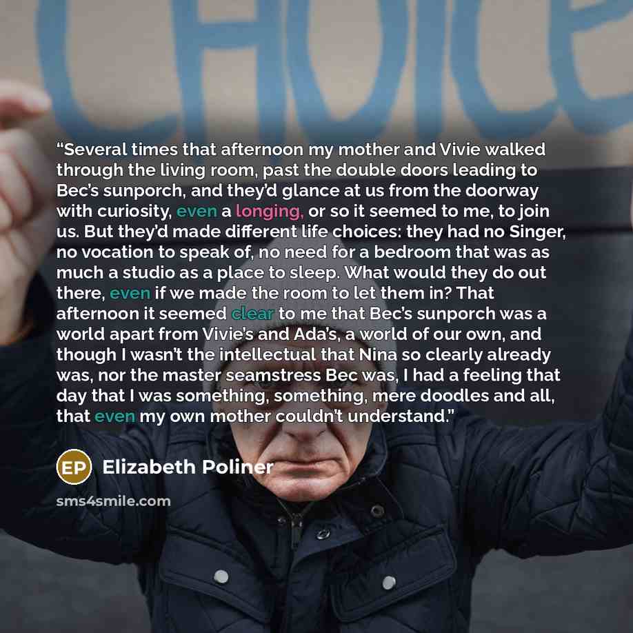 “Several times that afternoon my mother and Vivie walked through the living room, past the double doors leading to Bec’s sunporch, and they’d glance at us from the doorway with curiosity, even a longing, or so it seemed to me, to join us. But they’d made different life choices: they had no Singer…” quote by Elizabeth Poliner
