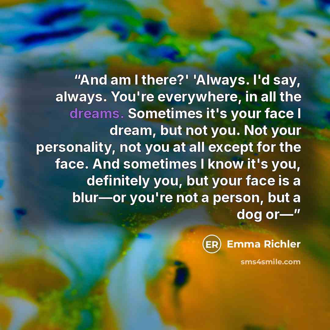 “And am I there?' 'Always. I'd say, always. You're everywhere, in all the dreams. Sometimes it's your face I dream, but not you. Not your personality, not you at all except for the face. And sometimes I know it's you, definitely you, but your face is a blur—or you're not a person, but a dog or—” quote by Emma Richler