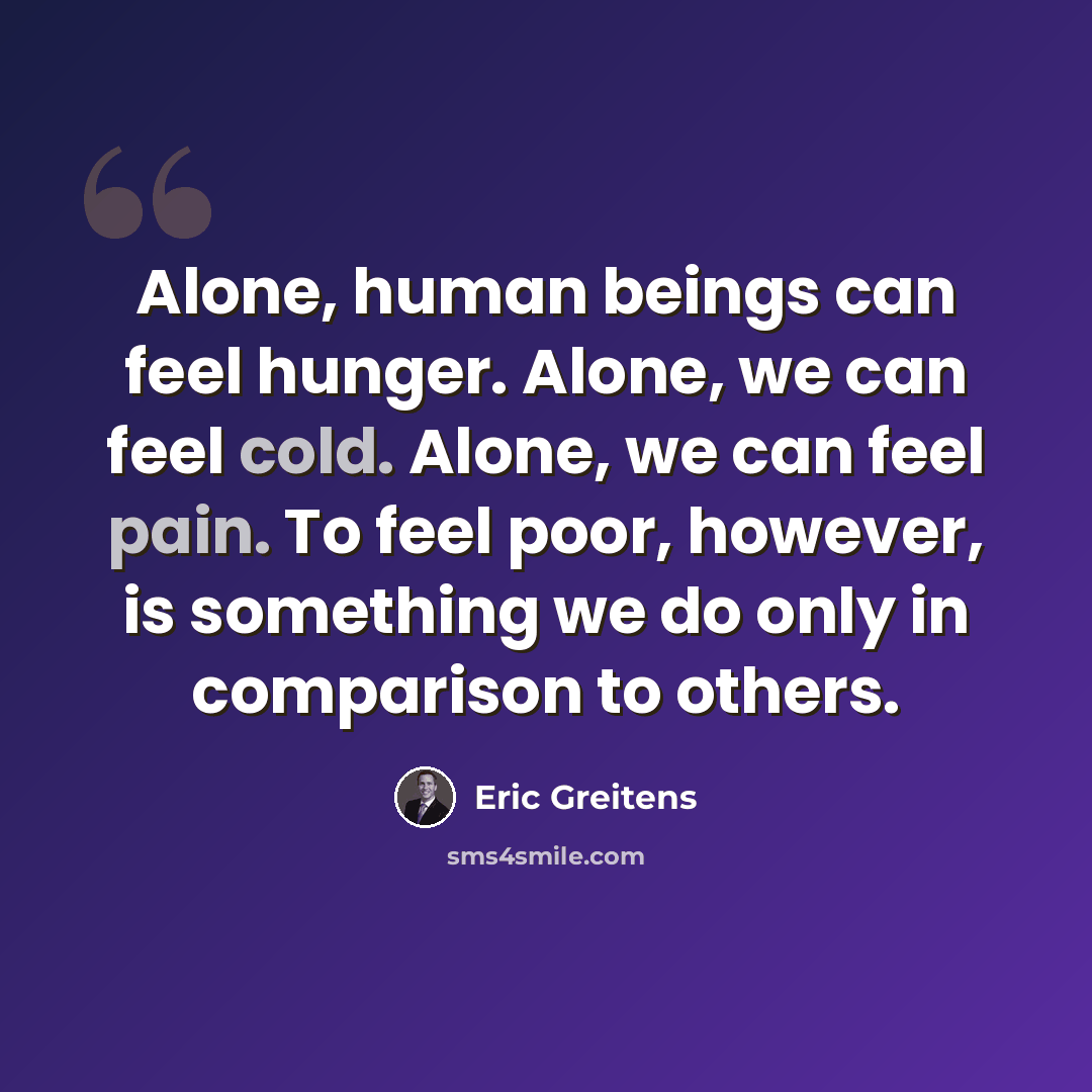 “Alone, human beings can feel hunger. Alone, we can feel cold. Alone, we can feel pain. To feel poor, however, is something we do only in comparison to others.” quote by Eric Greitens