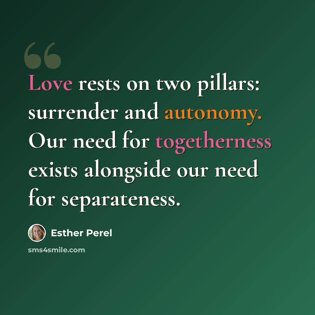“Love rests on two pillars: surrender and autonomy. Our need for togetherness exists alongside our need for separateness.” quote by Esther Perel