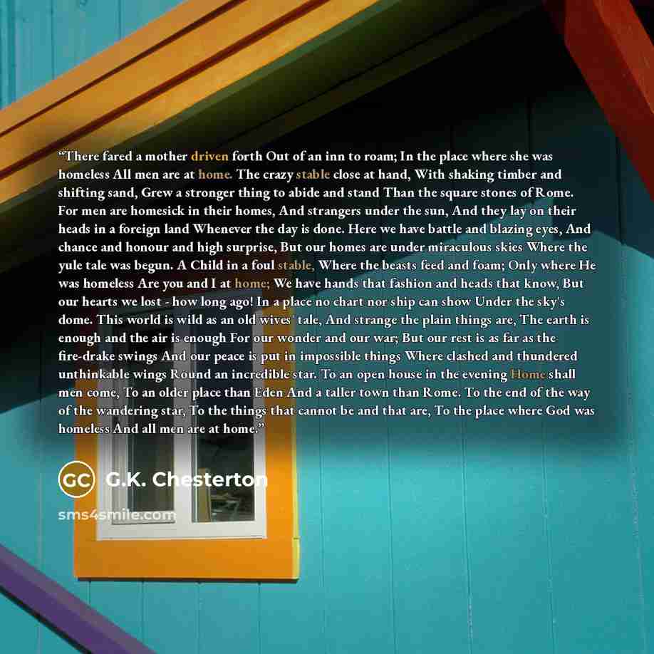 “There fared a mother driven forth Out of an inn to roam; In the place where she was homeless All men are at home. The crazy stable close at hand, With shaking timber and shifting sand, Grew a stronger thing to abide and stand Than the square stones of Rome. For men are homesick in their homes, And…” quote by G.K. Chesterton