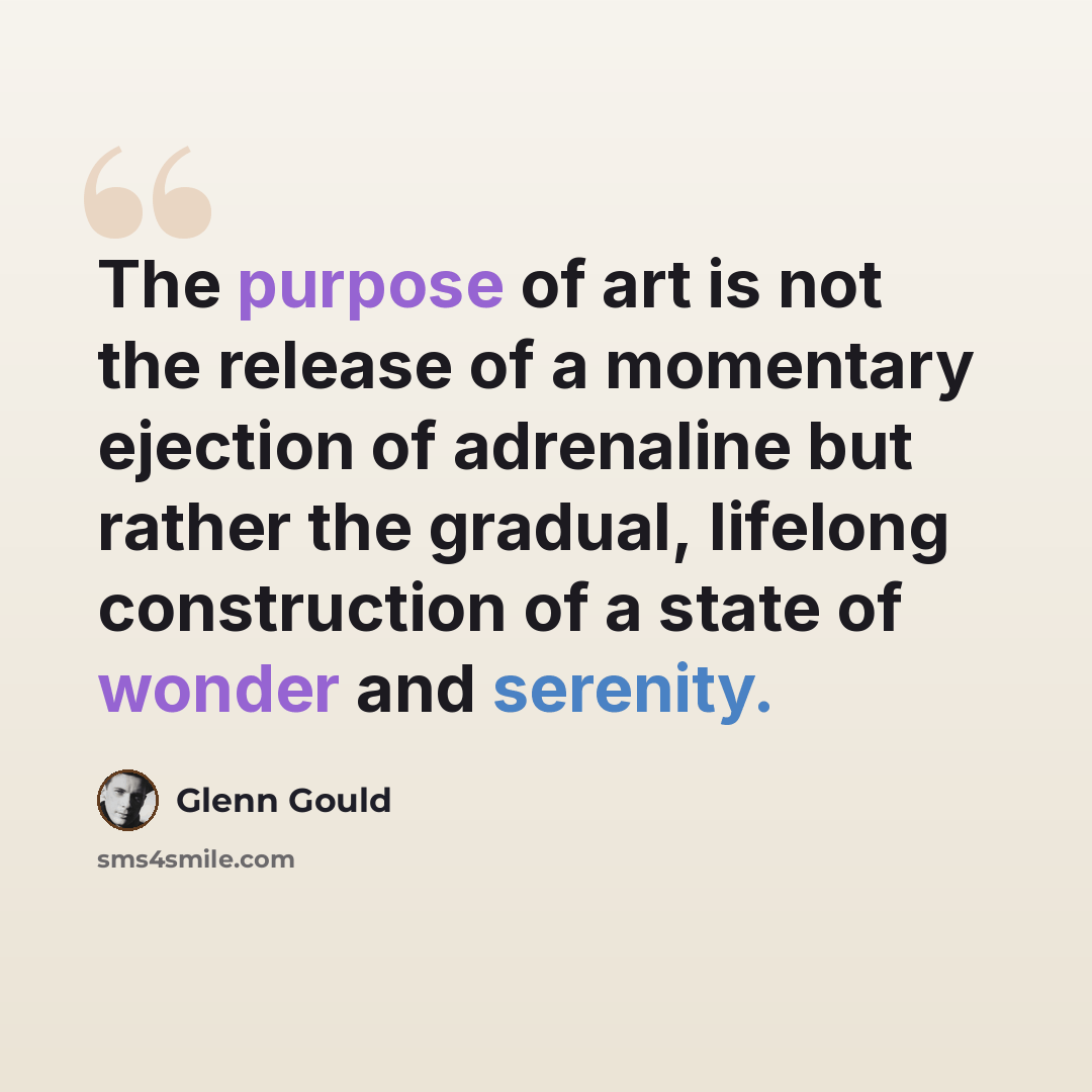 “The purpose of art is not the release of a momentary ejection of adrenaline but rather the gradual, lifelong construction of a state of wonder and serenity.” quote by Glenn Gould