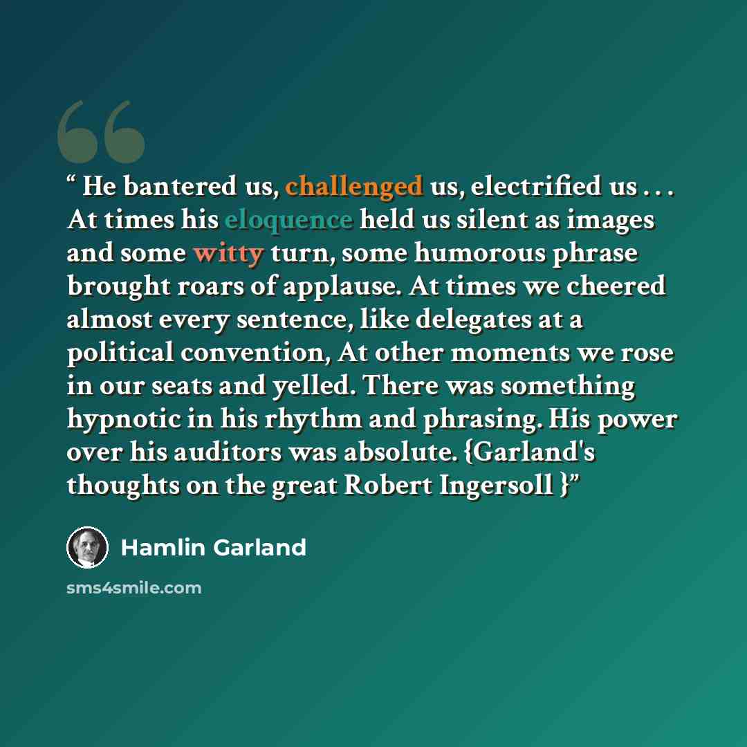 “He bantered us, challenged us, electrified us . . . At times his eloquence held us silent as images and some witty turn, some humorous phrase brought roars of applause. At times we cheered almost every sentence, like delegates at a political convention, At other moments we rose in our seats and…” quote by Hamlin Garland
